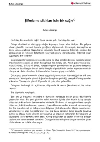Julian Assange
Şifreleme silahları için bir çağrı72
Julian Assange
Bu kitap bir manifesto değil. Buna zaman yok. Bu kitap bir uyarı.
Dünya ulusötesi bir distopyaya doğru kaymıyor, koşar adım ilerliyor. Bu gelişme
ulusal güvenlik çevreleri dışında gereğince algılanmadı. Ketumiyet, karmaşıklık ve
ölçek yoluyla gizlendi. Özgürleşme yolundaki önemli aracımız İnternet, şimdiye dek
gördüğümüz en tehlikeli totaliterlik kolaylaştırıcısına dönüştürüldü. İnternet insan
uygarlığına bir tehdittir.
Bu dönüşümler sessizce gerçekleşti çünkü ne olup bittiğini bilenler küresel gözetim
endüstrisinde çalışıyor ve onları konuşmaya iten birşey yok. Kendi gidiş yoluna bıra-
kılacak olursa, birkaç yıl içinde, küresel uygarlık postmodern bir gözetim distopyası
olacak; en üst düzeyde beceri sahibi bireyler dışındakilerin ondan kaçması mümkün
olmayacak. Aslına bakılırsa halihazırda bu durumu yaşıyor olabiliriz.
Çok sayıda yazar İnternetin küresel uygarlık için ne anlam ifade ettiğini ele aldı ama
yanılıyorlar. Yanılıyorlar çünkü doğrudan deneyimin getirdiği perspektif duygusundan
yoksunlar. Yanılıyorlar çünkü düşmanla hiç yüz yüze gelmediler.
Dünyanın herhangi bir açıklaması, düşmanla ilk temas [kurulmadan] bir anlam
taşımaz.
Biz düşmanla karşılaştık.
Son altı yıl boyunca Wikileaks’in dünyanın neredeyse bütün güçlü devletleriyle
çatışmaları oldu. Biz yeni gözetim halini konunun içinde olan kişinin bakış açısıyla
biliyoruz çünkü sırlarını derinlemesine inceledik. Biz bunu bir savaşçının bakış açısıyla
biliyoruz çünkü insanlarımızı, paramızı, kaynaklarımızı ondan korumak durumunday-
dık. Biz bunu küresel bir bakış açısıyla biliyoruz çünkü hemen her ülkede insanlarımız,
varlıklarımız ve bilgi [kaynaklarımız] var. Biz bunu zamanın bakış açısıyla biliyoruz
çünkü bu olguya karşı yıllardır dövüşüyoruz ve olgunun katlanarak büyüdüğüne ve
yayıldığına tekrar tekrar şahitlik ettik. Yayılıp ele geçiren bu asalak İnternetle birleşen
toplumların kanını emerek semiriyor. Gezegenin üzerinde yuvarlanıyor ve önüne çıkan
bütün devlet ve halklara bulaşıyor.
72Cypherpunks kitabının giriş yazısıdır, K. Deniz Öğüt’ün çevirisi Aralık 2012’de yayınlanmıştır:
marenostrum.blogsome.com/2012/12/03/p128/
80
 