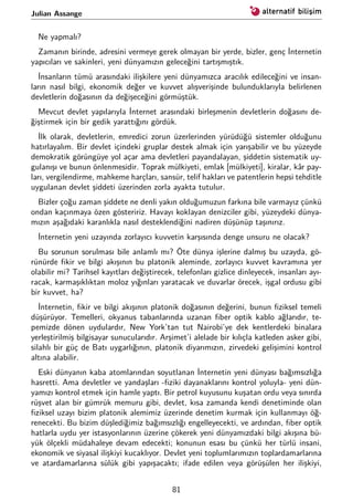 Julian Assange
Ne yapmalı?
Zamanın birinde, adresini vermeye gerek olmayan bir yerde, bizler, genç İnternetin
yapıcıları ve sakinleri, yeni dünyamızın geleceğini tartışmıştık.
İnsanların tümü arasındaki ilişkilere yeni dünyamızca aracılık edileceğini ve insan-
ların nasıl bilgi, ekonomik değer ve kuvvet alışverişinde bulunduklarıyla belirlenen
devletlerin doğasının da değişeceğini görmüştük.
Mevcut devlet yapılarıyla İnternet arasındaki birleşmenin devletlerin doğasını de-
ğiştirmek için bir gedik yarattığını gördük.
İlk olarak, devletlerin, emredici zorun üzerlerinden yürüdüğü sistemler olduğunu
hatırlayalım. Bir devlet içindeki gruplar destek almak için yarışabilir ve bu yüzeyde
demokratik görüngüye yol açar ama devletleri payandalayan, şiddetin sistematik uy-
gulanışı ve bunun önlenmesidir. Toprak mülkiyeti, emlak [mülkiyeti], kiralar, kâr pay-
ları, vergilendirme, mahkeme harçları, sansür, telif hakları ve patentlerin hepsi tehditle
uygulanan devlet şiddeti üzerinden zorla ayakta tutulur.
Bizler çoğu zaman şiddete ne denli yakın olduğumuzun farkına bile varmayız çünkü
ondan kaçınmaya özen gösteririz. Havayı koklayan denizciler gibi, yüzeydeki dünya-
mızın aşağıdaki karanlıkla nasıl desteklendiğini nadiren düşünüp taşınırız.
İnternetin yeni uzayında zorlayıcı kuvvetin karşısında denge unsuru ne olacak?
Bu sorunun sorulması bile anlamlı mı? Öte dünya işlerine dalmış bu uzayda, gö-
rünürde ﬁkir ve bilgi akışının bu platonik aleminde, zorlayıcı kuvvet kavramına yer
olabilir mi? Tarihsel kayıtları değiştirecek, telefonları gizlice dinleyecek, insanları ayı-
racak, karmaşıklıktan moloz yığınları yaratacak ve duvarlar örecek, işgal ordusu gibi
bir kuvvet, ha?
İnternetin, ﬁkir ve bilgi akışının platonik doğasının değerini, bunun ﬁziksel temeli
düşürüyor. Temelleri, okyanus tabanlarında uzanan ﬁber optik kablo ağlarıdır, te-
pemizde dönen uydulardır, New York’tan tut Nairobi’ye dek kentlerdeki binalara
yerleştirilmiş bilgisayar sunucularıdır. Arşimet’i alelade bir kılıçla katleden asker gibi,
silahlı bir güç de Batı uygarlığının, platonik diyarımızın, zirvedeki gelişimini kontrol
altına alabilir.
Eski dünyanın kaba atomlarından soyutlanan İnternetin yeni dünyası bağımsızlığa
hasretti. Ama devletler ve yandaşları -ﬁziki dayanaklarını kontrol yoluyla- yeni dün-
yamızı kontrol etmek için hamle yaptı. Bir petrol kuyusunu kuşatan ordu veya sınırda
rüşvet alan bir gümrük memuru gibi, devlet, kısa zamanda kendi denetiminde olan
ﬁziksel uzayı bizim platonik alemimiz üzerinde denetim kurmak için kullanmayı öğ-
renecekti. Bu bizim düşlediğimiz bağımsızlığı engelleyecekti, ve ardından, ﬁber optik
hatlarla uydu yer istasyonlarının üzerine çökerek yeni dünyamızdaki bilgi akışına bü-
yük ölçekli müdahaleye devam edecekti; konunun esası bu çünkü her türlü insani,
ekonomik ve siyasal ilişkiyi kucaklıyor. Devlet yeni toplumlarımızın toplardamarlarına
ve atardamarlarına sülük gibi yapışacaktı; ifade edilen veya görüşülen her ilişkiyi,
81
 