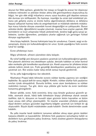 Julian Assange
okunan her Web sayfasını, gönderilen her mesajı ve Google’da aranan her düşünceyi
midesine indirecekti ve ardından iktidarı aklına bile getirmeyenlerce oluşturulmuş bu
bilgiyi, her gün elde ettiği milyarlarca unsuru uçsuz bucaksız gizli depolara sonsuza
dek durması için istiﬂeyecekti. Bu hazineye, insanlığın bu ortak özel entelektüel çık-
tısına çok gelişmiş arama ve örüntü bulma algoritmalarıyla defalarca ve defalarca
kepçeyi sallayarak hazineyi daha da zenginleştirecek ve müdahale edenlerle müdaha-
leye maruz kalanlar dünyası arasındaki kuvvet dengesizliğini en çoklayacaktı. Bunun
ardından devlet, öğrendiklerini savaşlar çıkarmak, insansız hava araçları yapmak, BM
komitelerini ve ticari anlaşmaları hileyle yönlendirmek, kendine bağlı geniş sanayi şe-
bekesine, içerden öğrenenlere, yandaşlara çıkarlar sağlamak için gerisingeri ﬁziksel
dünyaya uygulayacaktı.
Ama birşey keşfettik. Sınırsız hakimiyete karşı bir umudumuz. Cesaret, sezgi ve da-
yanışmayla, direniş için kullanabileceğimiz bir umut. İçinde yaşadığımız ﬁziki evrenin
tuhaf bir özelliği.
Evren şifrelemeye inanır.
Bilgiyi şifrelemek, şifresini çözmekten daha kolaydır.
Bu tuhaf özelliği yeni dünyanın yasalarını yaratmak için kullanabileceğimizi gördük.
Yeni platonik alemimizi onu destekleyen uydular, denizaltı kabloları ve onları kontrol
eden merkezler gibi temellerden soyutlamak için. Kendi uzayımızı bir şifreleme örtüsü
ardında tahkim etmek için. Fiziki gerçekliği denetleyenlere yasaklanmış yeni ülkeler
yaratmak için. Bizi oralara kadar takip etmek sonsuz kaynak gerektirirdi.
Ve bu yolla bağımsızlığımızı ilan edecektik.
Manhattan Projesi’ndeki bilimciler evrenin nükleer bomba yapımına izin verdiğini
keşfettiler. Bu apaçık belli bir sonuç değildi. Kimbilir, nükleer silahlar ﬁzik yasalarının
sınırları içinde olmayabilirdi. Bununla birlikte, evren atom bombalarına ve nükleer
reaktörlere inanıyor. Tuz gibi, deniz veya yıldızlar gibi bunlar da evren tarafından
kutsanmış görüngülerdir.
Benzer şekilde, evren, ﬁziki evrenimiz, birey veya bireyler grubunun güvenilir şe-
kilde, otomatik olarak, hâttâ belki bilmeksizin birşeyi şifrelemeye olanak verecek
özellikte; öyle ki, dünyanın en kuvvetli süper gücünün bütün kaynakları ve bütün
siyasi arzusu dahi şifreyi çözemeyebilir. Ve insanlar arasındaki şifreleme patikaları
dışsal devletin zorlayıcı gücünden özgürleşmiş bölgeler yaratmak için birleşik bir ağ
oluşturabilir. Büyük ölçekli müdahaleden azade kalabilir. Devlet denetiminden azade
kalabilir.
Bu yolla insanlar kendi isteklerini tamamen seferber olmuş süper gücün istekleri
karşısına dikebilir ve kazanabilirler. Şifreleme ﬁzik yasalarının somutlaşmış halidir ve
devletlerin kuru gürültüsüne pabuç bırakmaz, hattâ ulusötesi gözetim distopyalarına
da pabuç bırakmaz.
82
 