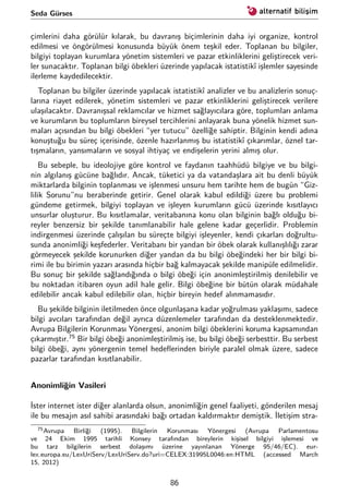 Seda Gürses
çimlerini daha görülür kılarak, bu davranış biçimlerinin daha iyi organize, kontrol
edilmesi ve öngörülmesi konusunda büyük önem teşkil eder. Toplanan bu bilgiler,
bilgiyi toplayan kurumlara yönetim sistemleri ve pazar etkinliklerini geliştirecek veri-
ler sunacaktır. Toplanan bilgi öbekleri üzerinde yapılacak istatistikî işlemler sayesinde
ilerleme kaydedilecektir.
Toplanan bu bilgiler üzerinde yapılacak istatistikî analizler ve bu analizlerin sonuç-
larına riayet edilerek, yönetim sistemleri ve pazar etkinliklerini geliştirecek verilere
ulaşılacaktır. Davranışsal reklamcılar ve hizmet sağlayıcılara göre, toplumları anlama
ve kurumların bu toplumların bireysel tercihlerini anlayarak buna yönelik hizmet sun-
maları açısından bu bilgi öbekleri “yer tutucu” özelliğe sahiptir. Bilginin kendi adına
konuştuğu bu süreç içerisinde, özenle hazırlanmış bu istatistikî çıkarımlar, öznel tar-
tışmaların, yansımaların ve sosyal ihtiyaç ve endişelerin yerini almış olur.
Bu sebeple, bu ideolojiye göre kontrol ve faydanın taahhüdü bilgiye ve bu bilgi-
nin algılanış gücüne bağlıdır. Ancak, tüketici ya da vatandaşlara ait bu denli büyük
miktarlarda bilginin toplanması ve işlenmesi unsuru hem tarihte hem de bugün “Giz-
lilik Sorunu”nu beraberinde getirir. Genel olarak kabul edildiği üzere bu problemi
gündeme getirmek, bilgiyi toplayan ve işleyen kurumların gücü üzerinde kısıtlayıcı
unsurlar oluşturur. Bu kısıtlamalar, veritabanına konu olan bilginin bağlı olduğu bi-
reyler benzersiz bir şekilde tanımlanabilir hale gelene kadar geçerlidir. Problemin
indirgenmesi üzerinde çalışılan bu süreçte bilgiyi işleyenler, kendi çıkarları doğrultu-
sunda anonimliği keşfederler. Veritabanı bir yandan bir öbek olarak kullanışlılığı zarar
görmeyecek şekilde korunurken diğer yandan da bu bilgi öbeğindeki her bir bilgi bi-
rimi ile bu birimin yazarı arasında hiçbir bağ kalmayacak şekilde manipüle edilmelidir.
Bu sonuç bir şekilde sağlandığında o bilgi öbeği için anonimleştirilmiş denilebilir ve
bu noktadan itibaren oyun adil hale gelir. Bilgi öbeğine bir bütün olarak müdahale
edilebilir ancak kabul edilebilir olan, hiçbir bireyin hedef alınmamasıdır.
Bu şekilde bilginin iletilmeden önce olgunlaşana kadar yoğrulması yaklaşımı, sadece
bilgi avcıları tarafından değil ayrıca düzenlemeler tarafından da desteklenmektedir.
Avrupa Bilgilerin Korunması Yönergesi, anonim bilgi öbeklerini koruma kapsamından
çıkarmıştır.75
Bir bilgi öbeği anonimleştirilmiş ise, bu bilgi öbeği serbesttir. Bu serbest
bilgi öbeği, aynı yönergenin temel hedeﬂerinden biriyle paralel olmak üzere, sadece
pazarlar tarafından kısıtlanabilir.
Anonimliğin Vasileri
İster internet ister diğer alanlarda olsun, anonimliğin genel faaliyeti, gönderilen mesaj
ile bu mesajın asıl sahibi arasındaki bağı ortadan kaldırmaktır demiştik. İletişim stra-
75Avrupa Birliği (1995). Bilgilerin Korunması Yönergesi (Avrupa Parlamentosu
ve 24 Ekim 1995 tarihli Konsey tarafından bireylerin kişisel bilgiyi işlemesi ve
bu tarz bilgilerin serbest dolaşımı üzerine yayınlanan Yönerge 95/46/EC). eur-
lex.europa.eu/LexUriServ/LexUriServ.do?uri=CELEX:31995L0046:en:HTML (accessed March
15, 2012)
86
 