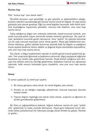Işık Barış Fidaner
Kırmızı hap
Peki “kırmızı hap” tam olarak nedir?
Öncelikle dünyanın nasıl yönetildiği, ne gibi eşitsizlik ve adaletsizliklerin olduğu,
bunların nelerden kaynaklandığı gibi konular üzerine temel bir bilgiyle, bir çeşit dünya
görüşüyle yola çıkmak gerekiyor. Eğer bu temel bilgiden kaçınırsak, belki belirli zevk-
lerle kısıtladığımız hayatımızla yetinebilir, memnun bile olabiliriz, ama mavi hapı
seçmiş oluruz.
Sahip olduğumuz bilgiyi tam anlamıyla üstlenmek, kişisel-kurumsal isimlerle, yani
pratik kamusal-politik yaşam zemininde hareket etmemizi gerektiriyor. İlla yasal ol-
mak, devletlerce tanınmak gerekir demiyorum. Ama “politik” bir eylemde bulunmak
için bir çeşit kamusal meşruiyeti zemin almak gerekir. Marty gibi bildiklerimizi ken-
dimize saklamayı, gizlice eylemde bulunmayı seçersek belki bu bilgiyle ve yaptığımız
küçük şeylerle kendimizi tatmin edebilir ve doğacak büyük sıkıntılardan kaçınabiliriz,
ama yine mavi hapı seçmiş oluruz.
Son olarak, o bilgiyi kaybetmeden taşımak ve sürekli güncel tutarak geliştirmek ge-
rekir. Yani araştırarak öğrenmek ve başkalarına aktarmak, bilgiyi paylaşarak-dağıtarak
büyütmek için sürekli çaba gösterilmesi lazımdır. Kendi bilinçli varlığımızı tüm dün-
yaya ilan ettikten sonra bu etkinliği geliştirmeye, başkalarını katmak için uğraşmaya
üşenirsek, belki mevcut halimizden gurur duyabiliriz, ama yine mavi hapı seçmiş
oluruz.
Sonuç
O zaman yapılacak üç temel şeyi sayalım:
1. Bir dünya görüşüne sahip olmak, bu temel bilgiden yola çıkmak.
2. Kendini ve ait olduğun topluluğu adlandırmak, kamusal meşruiyet alanında
hareket etmek.
3. Taşınan bilginin topluluğa tam olarak nüfuz etmesi, araştırma ve öğrenme ile
sürekli güncellenerek geliştirilmesi.
Bir ﬁlme ve çağrıştırdıklarına bakarak, bilginin kullanımı üzerine bir çeşit “politik
etik” geliştirmek ne kadar mantıklı bilmiyorum. Hayal gücü hollywood evreni etki-
sinde kalmış (sakatlanmış?) bir televizyon çocuğu olarak elimden bu geliyor. Herkese
iyi günler...
98
 