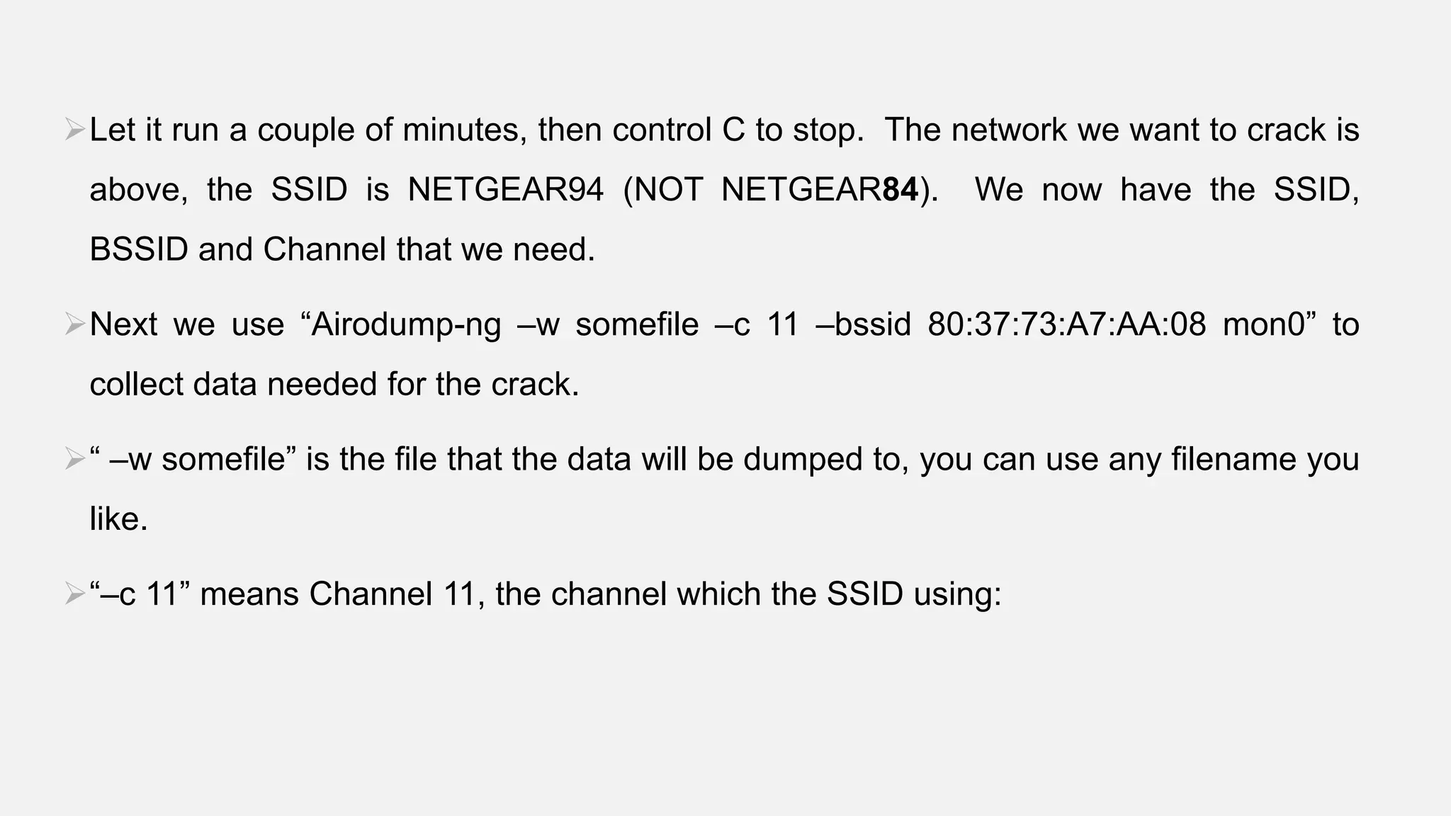 Let it run a couple of minutes, then control C to stop. The network we want to crack is
above, the SSID is NETGEAR94 (NOT NETGEAR84). We now have the SSID,
BSSID and Channel that we need.
Next we use “Airodump-ng –w somefile –c 11 –bssid 80:37:73:A7:AA:08 mon0” to
collect data needed for the crack.
“ –w somefile” is the file that the data will be dumped to, you can use any filename you
like.
“–c 11” means Channel 11, the channel which the SSID using:
 