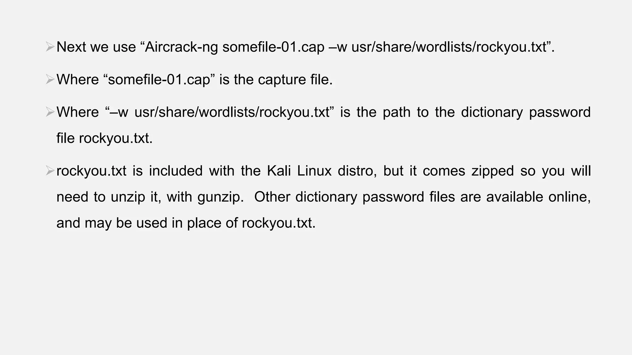 Next we use “Aircrack-ng somefile-01.cap –w usr/share/wordlists/rockyou.txt”.
Where “somefile-01.cap” is the capture file.
Where “–w usr/share/wordlists/rockyou.txt” is the path to the dictionary password
file rockyou.txt.
rockyou.txt is included with the Kali Linux distro, but it comes zipped so you will
need to unzip it, with gunzip. Other dictionary password files are available online,
and may be used in place of rockyou.txt.
 