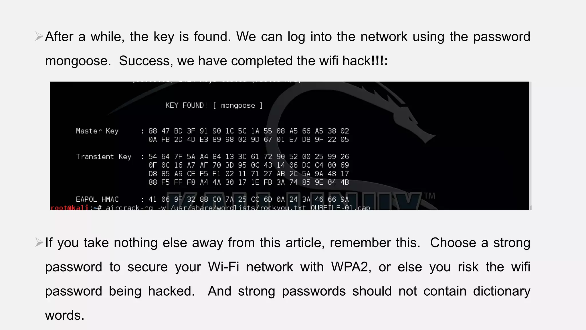 After a while, the key is found. We can log into the network using the password
mongoose. Success, we have completed the wifi hack!!!:
If you take nothing else away from this article, remember this. Choose a strong
password to secure your Wi-Fi network with WPA2, or else you risk the wifi
password being hacked. And strong passwords should not contain dictionary
words.
 