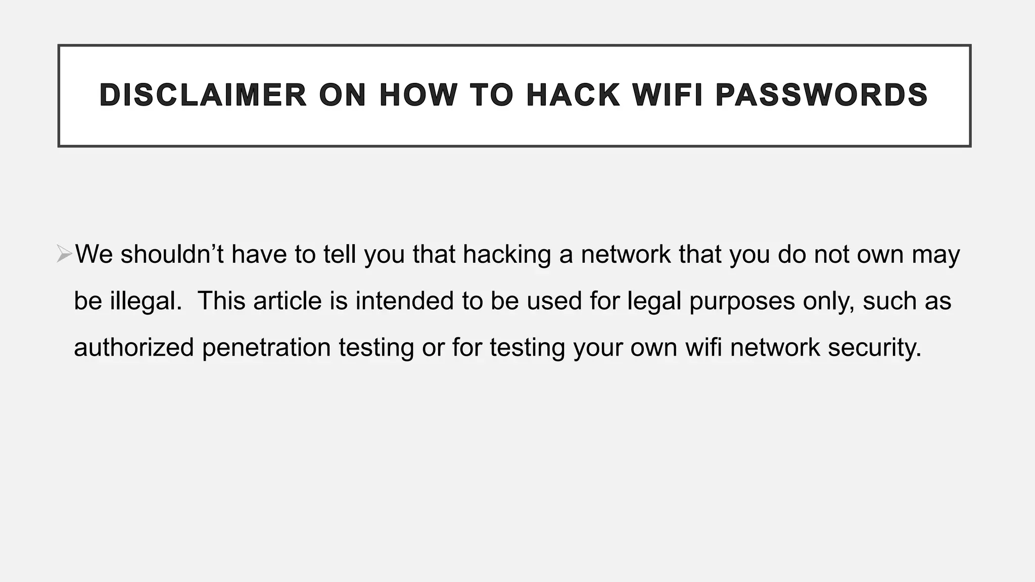 We shouldn’t have to tell you that hacking a network that you do not own may
be illegal. This article is intended to be used for legal purposes only, such as
authorized penetration testing or for testing your own wifi network security.
 