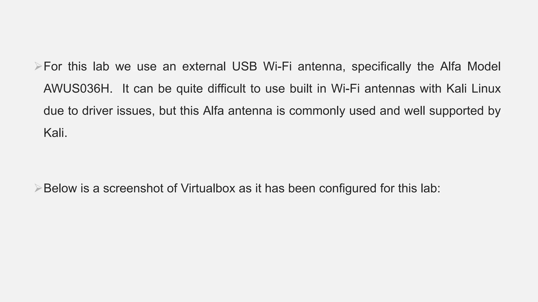 For this lab we use an external USB Wi-Fi antenna, specifically the Alfa Model
AWUS036H. It can be quite difficult to use built in Wi-Fi antennas with Kali Linux
due to driver issues, but this Alfa antenna is commonly used and well supported by
Kali.
Below is a screenshot of Virtualbox as it has been configured for this lab:
 
