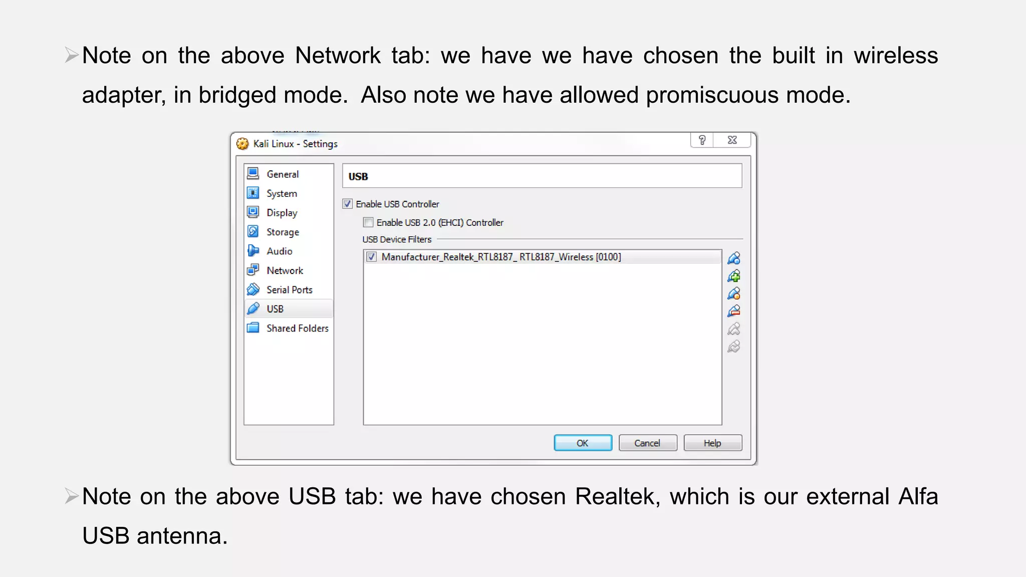 Note on the above Network tab: we have we have chosen the built in wireless
adapter, in bridged mode. Also note we have allowed promiscuous mode.
Note on the above USB tab: we have chosen Realtek, which is our external Alfa
USB antenna.
 