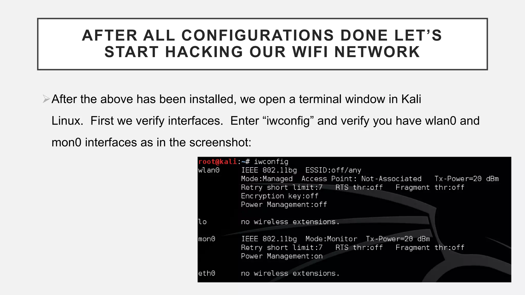 AFTER ALL CONFIGURATIONS DONE LET’S
START HACKING OUR WIFI NETWORK
After the above has been installed, we open a terminal window in Kali
Linux. First we verify interfaces. Enter “iwconfig” and verify you have wlan0 and
mon0 interfaces as in the screenshot:
 