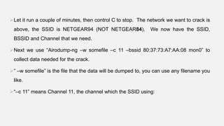 Let it run a couple of minutes, then control C to stop. The network we want to crack is
above, the SSID is NETGEAR94 (NOT NETGEAR84). We now have the SSID,
BSSID and Channel that we need.
Next we use “Airodump-ng –w somefile –c 11 –bssid 80:37:73:A7:AA:08 mon0” to
collect data needed for the crack.
“ –w somefile” is the file that the data will be dumped to, you can use any filename you
like.
“–c 11” means Channel 11, the channel which the SSID using:
 