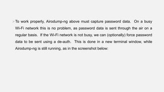 To work properly, Airodump-ng above must capture password data. On a busy
Wi-Fi network this is no problem, as password data is sent through the air on a
regular basis. If the Wi-Fi network is not busy, we can (optionally) force password
data to be sent using a de-auth. This is done in a new terminal window, while
Airodump-ng is still running, as in the screenshot below:
 