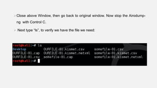 Close above Window, then go back to original window. Now stop the Airodump-
ng with Control C.
 Next type “ls”, to verify we have the file we need:
 