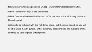 Next we use “Aircrack-ng somefile-01.cap –w usr/share/wordlists/rockyou.txt”.
Where “somefile-01.cap” is the capture file.
Where “–w usr/share/wordlists/rockyou.txt” is the path to the dictionary password
file rockyou.txt.
rockyou.txt is included with the Kali Linux distro, but it comes zipped so you will
need to unzip it, with gunzip. Other dictionary password files are available online,
and may be used in place of rockyou.txt.
 