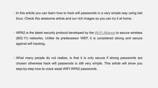 In this article you can learn how to hack wifi passwords in a very simple way using kali
linux. Check this awesome article and our rich images so you can try it at home.
WPA2 is the latest security protocol developed by the Wi-Fi Alliance to secure wireless
(802.11) networks. Unlike its predecessor WEP, it is considered strong and secure
against wifi hacking.
What many people do not realize, is that it is only secure if strong passwords are
chosen otherwise hack wifi passwords is still very simple. This article will show you
step-by-step how to crack weak WIFI WPA2 passwords.
 