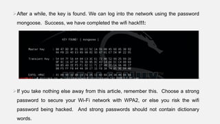 After a while, the key is found. We can log into the network using the password
mongoose. Success, we have completed the wifi hack!!!:
If you take nothing else away from this article, remember this. Choose a strong
password to secure your Wi-Fi network with WPA2, or else you risk the wifi
password being hacked. And strong passwords should not contain dictionary
words.
 