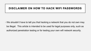 We shouldn’t have to tell you that hacking a network that you do not own may
be illegal. This article is intended to be used for legal purposes only, such as
authorized penetration testing or for testing your own wifi network security.
 
