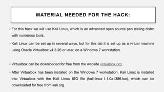 MATERIAL NEEDED FOR THE HACK:
For this hack we will use Kali Linux, which is an advanced open source pen testing distro
with numerous tools.
Kali Linux can be set up in several ways, but for this lab it is set up as a virtual machine
using Oracle Virtualbox v4.3.26 or later, on a Windows 7 workstation.
Virtualbox can be downloaded for free from the website virtualbox.org.
After Virtualbox has been installed on the Windows 7 workstation, Kali Linux is installed
into Virtualbox with the Kali Linux ISO file (kali-linux-1.1.0a-i386.iso), which can be
downloaded for free from kali.org.
 