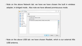 Note on the above Network tab: we have we have chosen the built in wireless
adapter, in bridged mode. Also note we have allowed promiscuous mode.
Note on the above USB tab: we have chosen Realtek, which is our external Alfa
USB antenna.
 