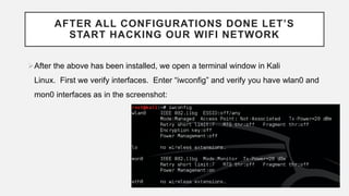 AFTER ALL CONFIGURATIONS DONE LET’S
START HACKING OUR WIFI NETWORK
After the above has been installed, we open a terminal window in Kali
Linux. First we verify interfaces. Enter “iwconfig” and verify you have wlan0 and
mon0 interfaces as in the screenshot:
 