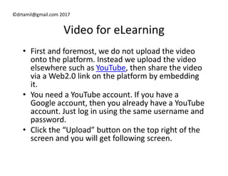 ©drtamil@gmail.com 2017
Video for eLearning
• First and foremost, we do not upload the video
onto the platform. Instead we upload the video
elsewhere such as YouTube, then share the video
via a Web2.0 link on the platform by embedding
it.it.
• You need a YouTube account. If you have a
Google account, then you already have a YouTube
account. Just log in using the same username and
password.
• Click the “Upload” button on the top right of the
screen and you will get following screen.
 