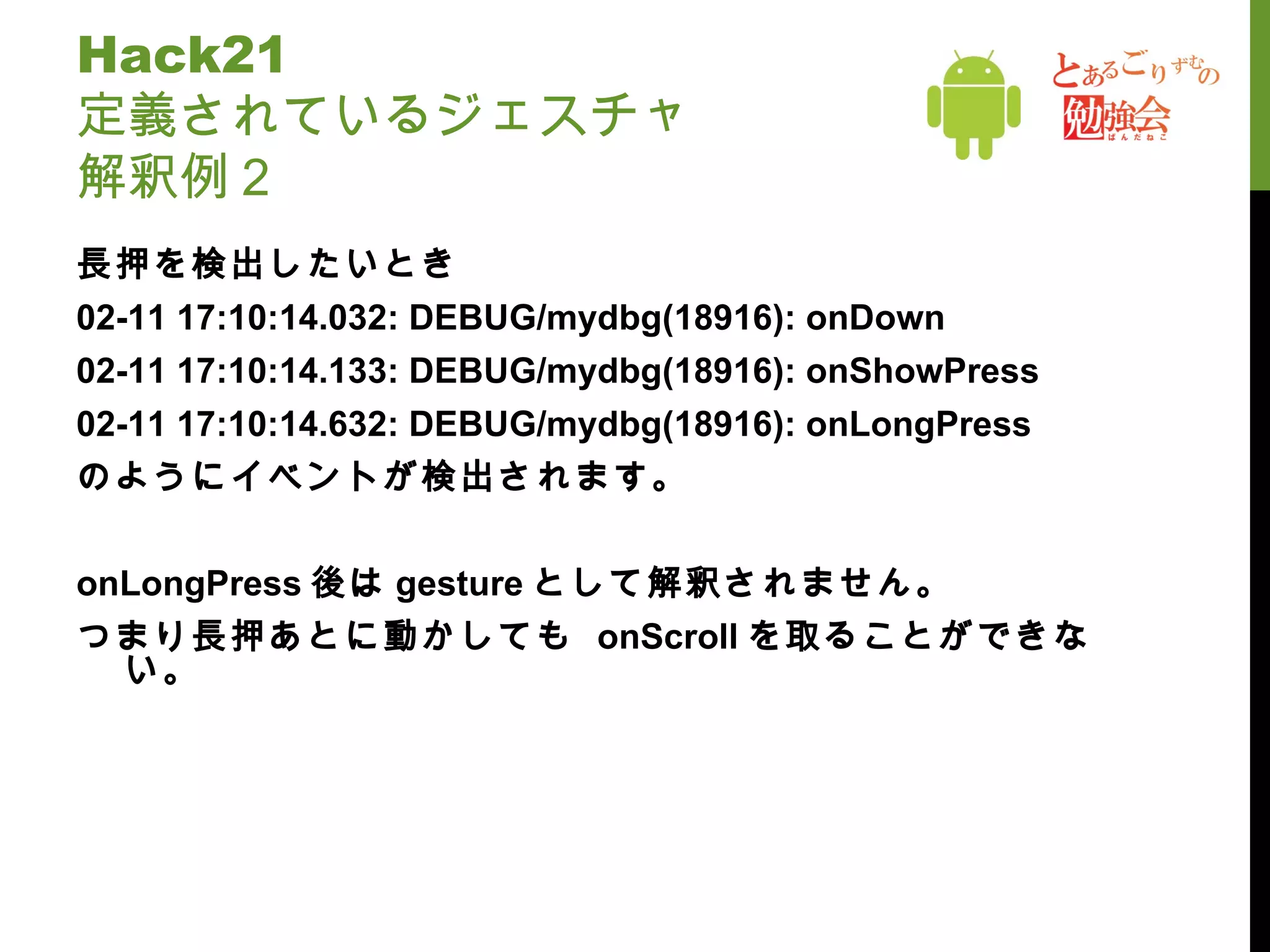 Hack21  定義されているジェスチャ 解釈例２ 長押を検出したいとき 02-11 17:10:14.032: DEBUG/mydbg(18916): onDown 02-11 17:10:14.133: DEBUG/mydbg(18916): onShowPress 02-11 17:10:14.632: DEBUG/mydbg(18916): onLongPress のようにイベントが検出されます。 onLongPress 後は gesture として解釈されません。 つまり長押あとに動かしても  onScroll を取ることができない。 