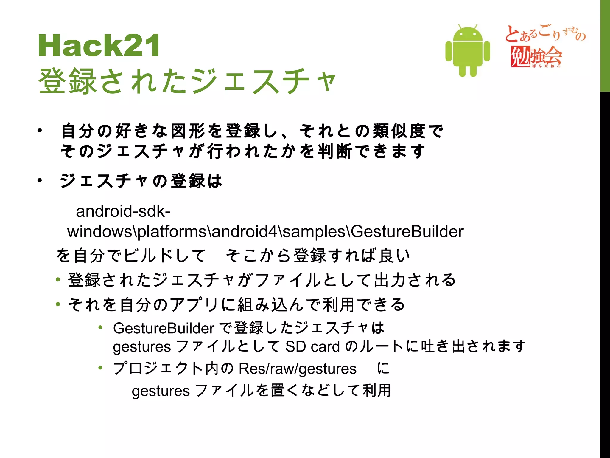 Hack21 登録されたジェスチャ 自分の好きな図形を登録し、それとの類似度で そのジェスチャが行われたかを判断できます ジェスチャの登録は 　 android-sdk-windows\platforms\android4\samples\GestureBuilder を自分でビルドして　そこから登録すれば良い 登録されたジェスチャがファイルとして出力される それを自分のアプリに組み込んで利用できる GestureBuilder で登録したジェスチャは gestures ファイルとして SD card のルートに吐き出されます プロジェクト内の Res/raw/gestures 　に 　　 gestures ファイルを置くなどして利用 