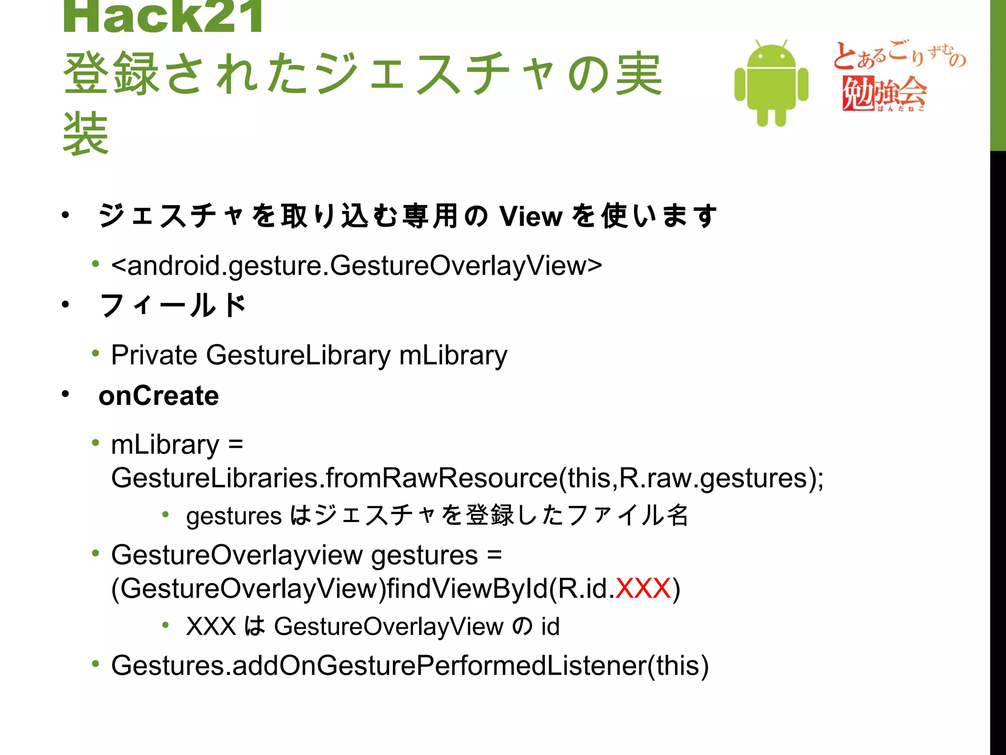 Hack21 登録されたジェスチャの実装 ジェスチャを取り込む専用の View を使います <android.gesture.GestureOverlayView> フィールド Private GestureLibrary mLibrary onCreate mLibrary = GestureLibraries.fromRawResource(this,R.raw.gestures); gestures はジェスチャを登録したファイル名 GestureOverlayview gestures = (GestureOverlayView)findViewById(R.id. XXX ) XXX は GestureOverlayView の id Gestures.addOnGesturePerformedListener(this) 