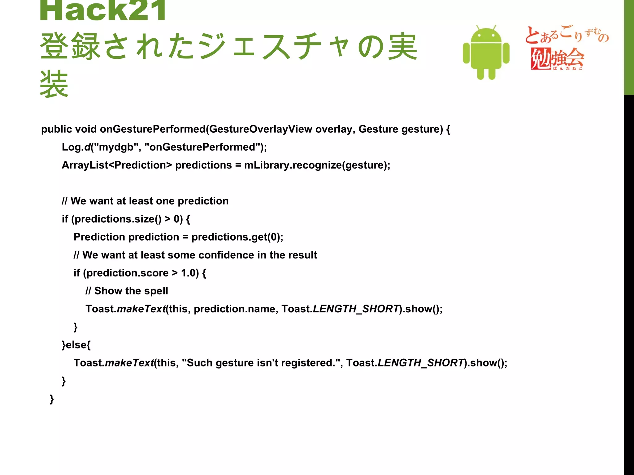 Hack21 登録されたジェスチャの実装 public void onGesturePerformed(GestureOverlayView overlay, Gesture gesture) { Log. d ("mydgb", "onGesturePerformed"); ArrayList<Prediction> predictions = mLibrary.recognize(gesture); // We want at least one prediction if (predictions.size() > 0) { Prediction prediction = predictions.get(0); // We want at least some confidence in the result if (prediction.score > 1.0) { // Show the spell Toast. makeText (this, prediction.name, Toast. LENGTH_SHORT ).show(); } }else{ Toast. makeText (this, "Such gesture isn't registered.", Toast. LENGTH_SHORT ).show(); } } 