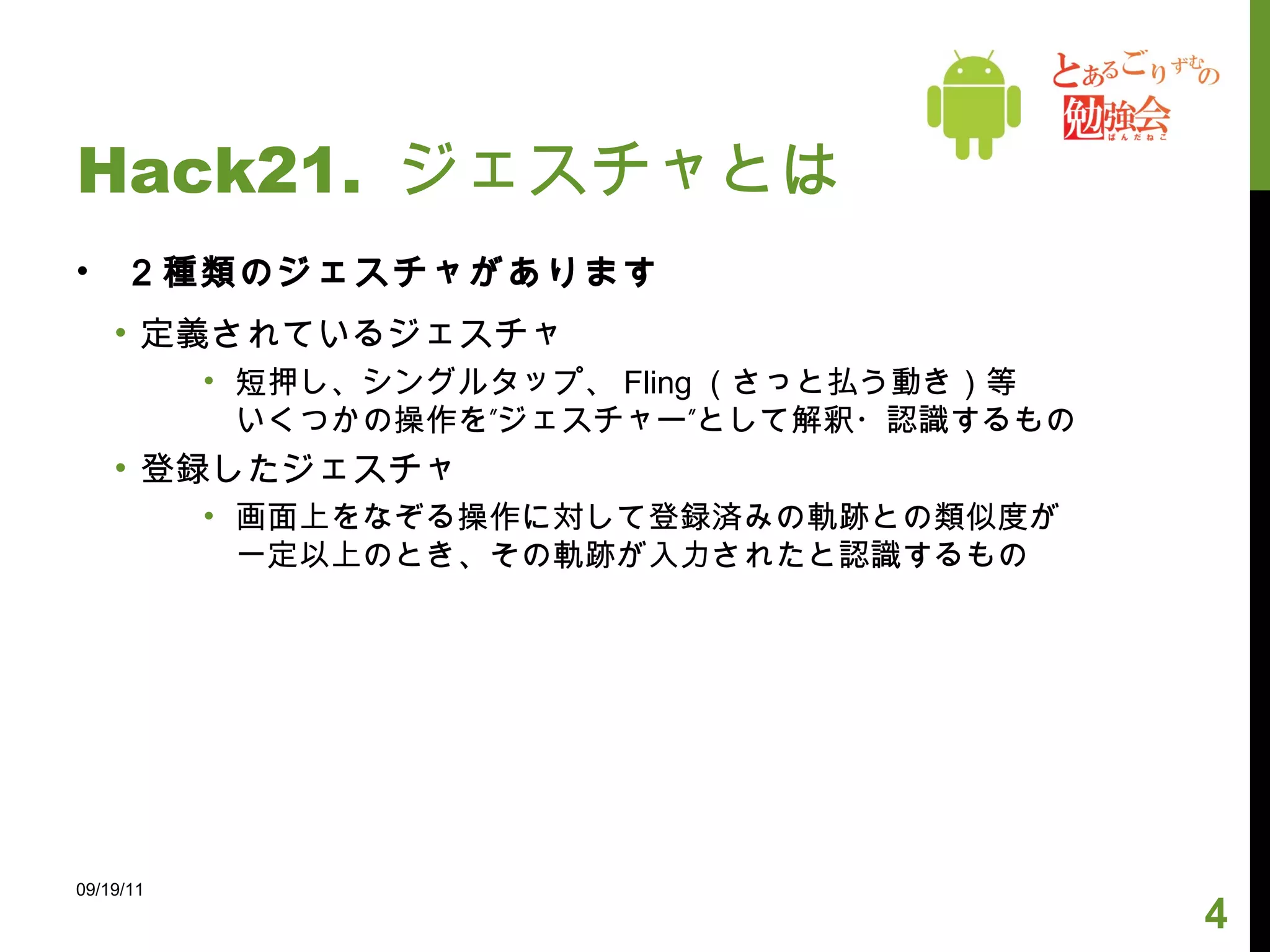 Hack21.  ジェスチャとは ２種類のジェスチャがあります 定義されているジェスチャ 短押し、シングルタップ、 Fling （さっと払う動き）等 いくつかの操作を”ジェスチャー”として解釈・認識するもの 登録したジェスチャ 画面上をなぞる操作に対して登録済みの軌跡との類似度が 一定以上のとき、その軌跡が入力されたと認識するもの 09/19/11 