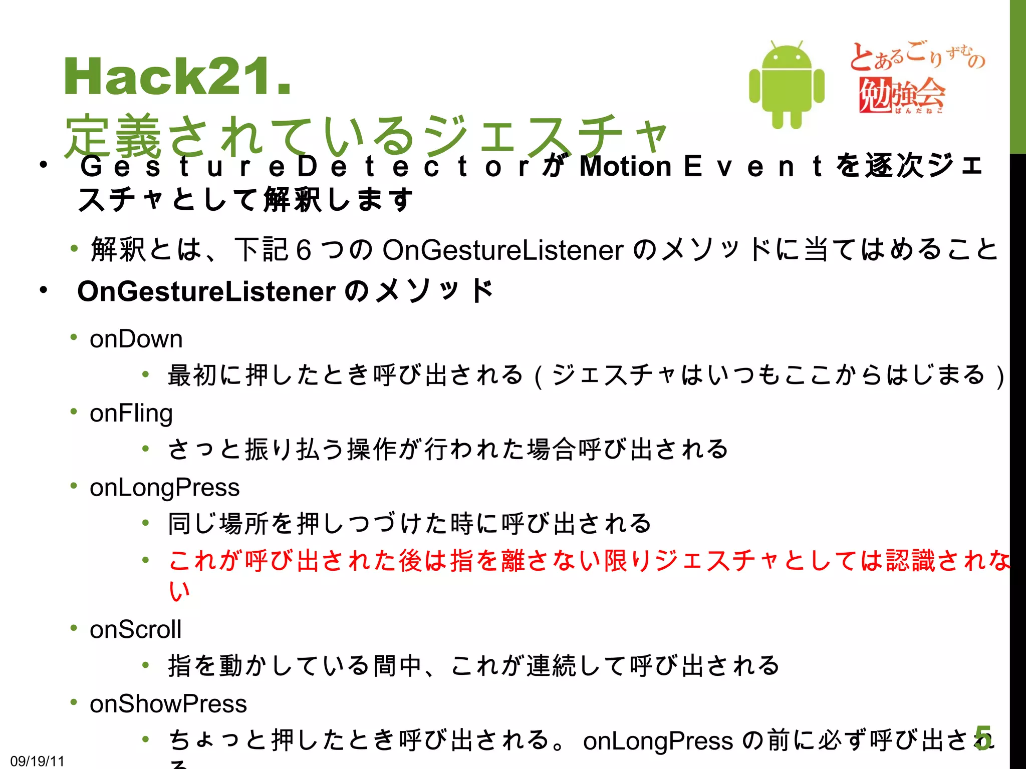 Hack21. 定義されているジェスチャ ＧｅｓｔｕｒｅＤｅｔｅｃｔｏｒが Motion Ｅｖｅｎｔを逐次ジェスチャとして解釈します 解釈とは、下記６つの OnGestureListener のメソッドに当てはめること OnGestureListener のメソッド onDown 最初に押したとき呼び出される（ジェスチャはいつもここからはじまる） onFling さっと振り払う操作が行われた場合呼び出される onLongPress 同じ場所を押しつづけた時に呼び出される これが呼び出された後は指を離さない限りジェスチャとしては認識されない onScroll 指を動かしている間中、これが連続して呼び出される onShowPress ちょっと押したとき呼び出される。 onLongPress の前に必ず呼び出される。 onSingleTapUp とんっと１回タップした動きに対して呼び出される 09/19/11 