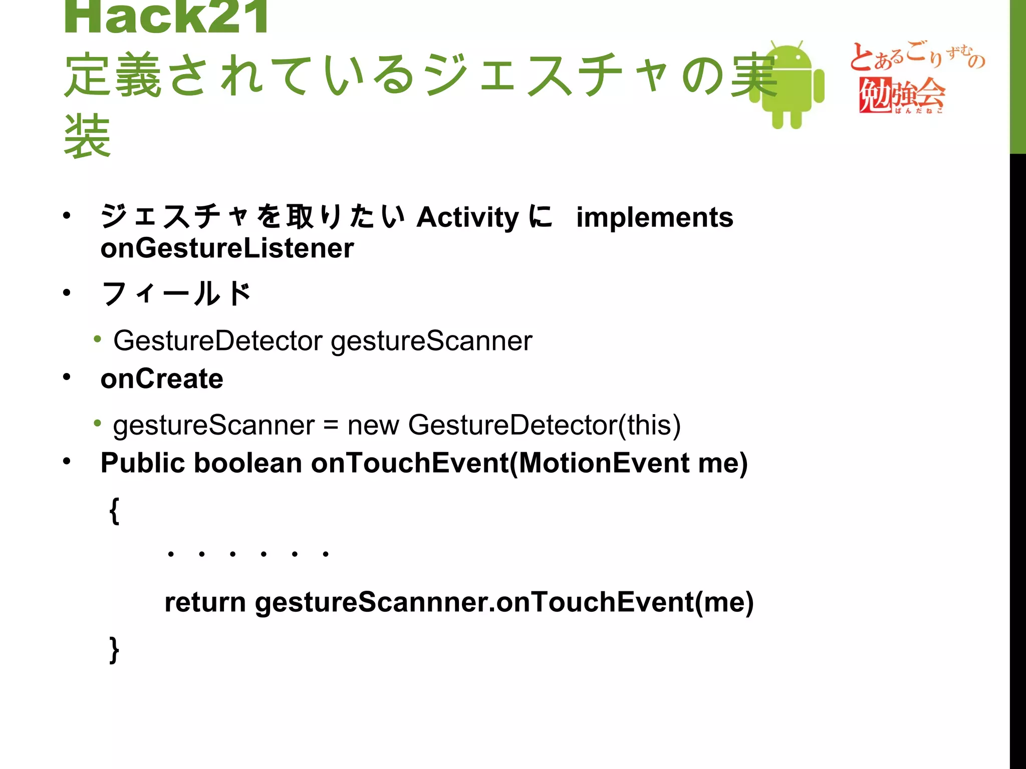 Hack21 定義されているジェスチャの実装 ジェスチャを取りたい Activity に  implements onGestureListener フィールド GestureDetector gestureScanner onCreate gestureScanner = new GestureDetector(this) Public boolean onTouchEvent(MotionEvent me) ｛ ・・・・・・ return gestureScannner.onTouchEvent(me)  ｝ 