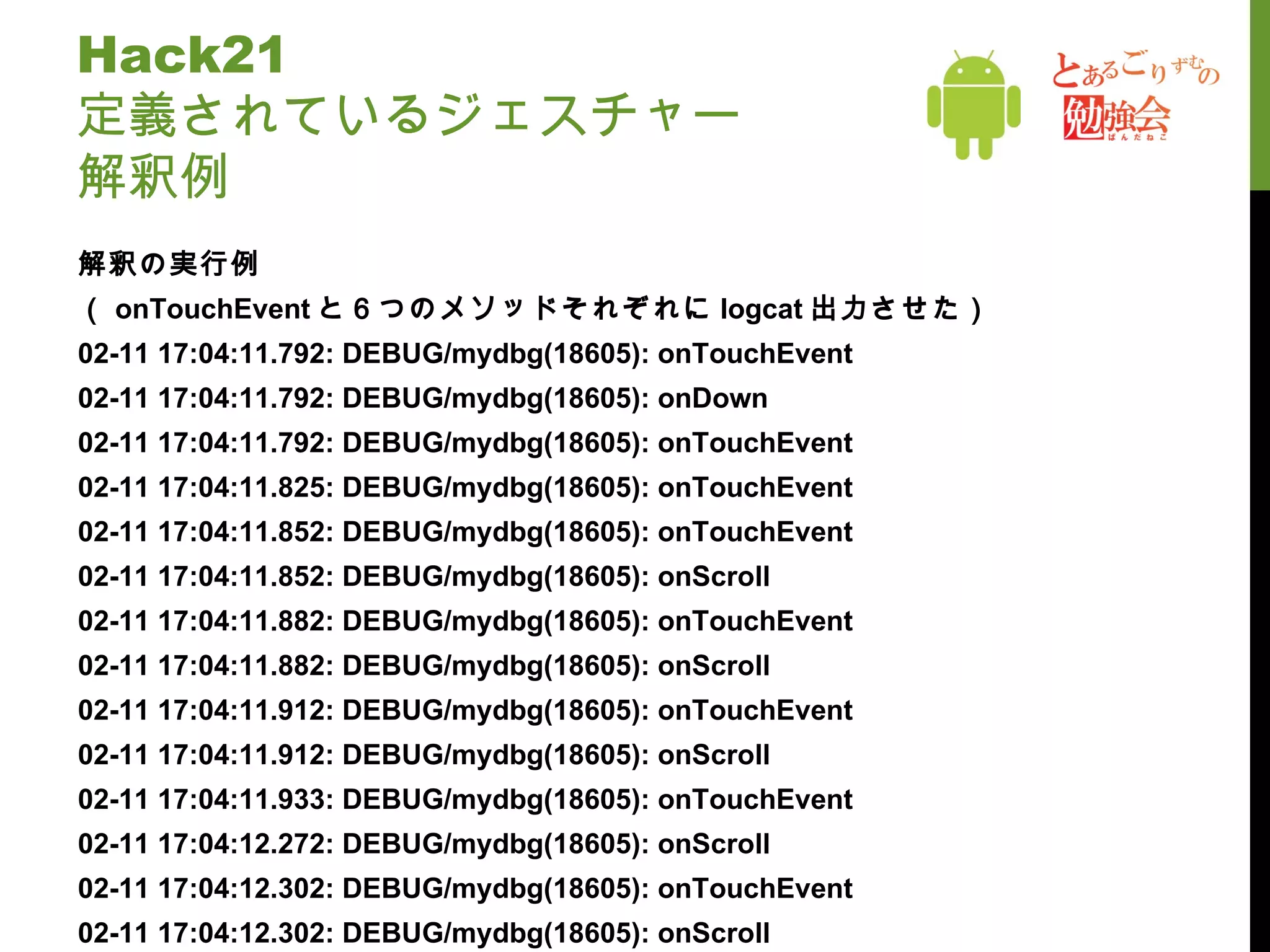 Hack21 定義されているジェスチャー 解釈例 解釈の実行例 （ onTouchEvent と６つのメソッドそれぞれに logcat 出力させた） 02-11 17:04:11.792: DEBUG/mydbg(18605): onTouchEvent 02-11 17:04:11.792: DEBUG/mydbg(18605): onDown 02-11 17:04:11.792: DEBUG/mydbg(18605): onTouchEvent 02-11 17:04:11.825: DEBUG/mydbg(18605): onTouchEvent 02-11 17:04:11.852: DEBUG/mydbg(18605): onTouchEvent 02-11 17:04:11.852: DEBUG/mydbg(18605): onScroll 02-11 17:04:11.882: DEBUG/mydbg(18605): onTouchEvent 02-11 17:04:11.882: DEBUG/mydbg(18605): onScroll 02-11 17:04:11.912: DEBUG/mydbg(18605): onTouchEvent 02-11 17:04:11.912: DEBUG/mydbg(18605): onScroll 02-11 17:04:11.933: DEBUG/mydbg(18605): onTouchEvent 02-11 17:04:12.272: DEBUG/mydbg(18605): onScroll 02-11 17:04:12.302: DEBUG/mydbg(18605): onTouchEvent 02-11 17:04:12.302: DEBUG/mydbg(18605): onScroll 02-11 17:04:12.332: DEBUG/mydbg(18605): onTouchEvent 02-11 17:04:12.332: DEBUG/mydbg(18605): onScroll 02-11 17:04:12.352: DEBUG/mydbg(18605): onTouchEvent 02-11 17:04:12.352: DEBUG/mydbg(18605): onScroll 02-11 17:04:12.385: DEBUG/mydbg(18605): onTouchEvent 02-11 17:04:12.385: DEBUG/mydbg(18605): onScroll 02-11 17:04:12.385: DEBUG/mydbg(18605): onTouchEvent 