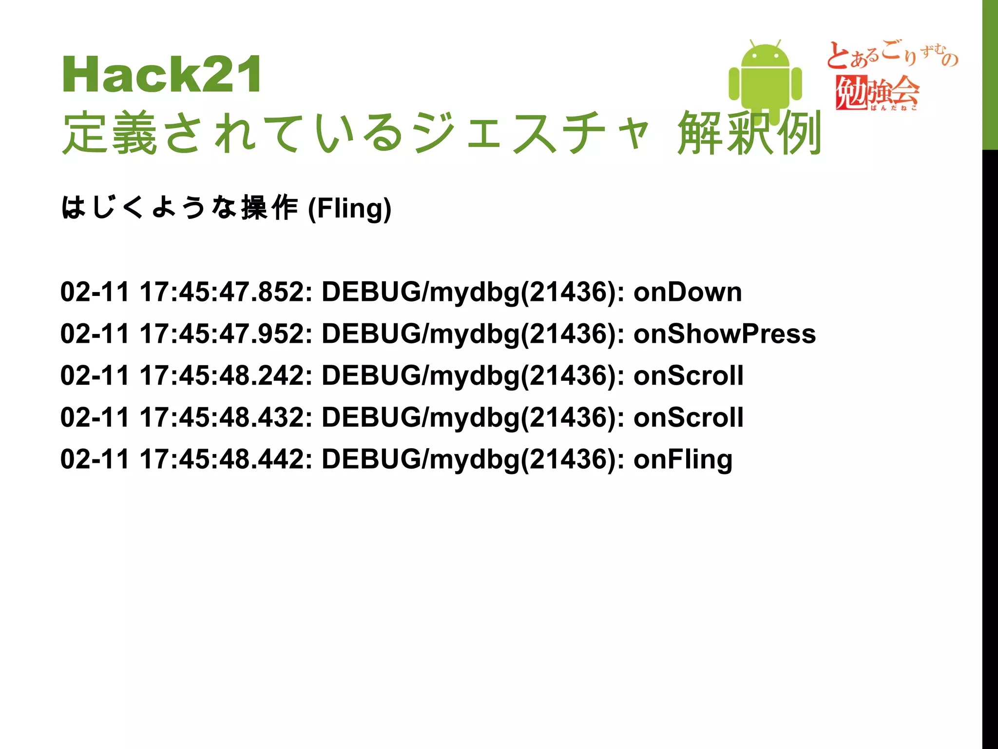 Hack21  定義されているジェスチャ 解釈例 はじくような操作 (Fling) 02-11 17:45:47.852: DEBUG/mydbg(21436): onDown 02-11 17:45:47.952: DEBUG/mydbg(21436): onShowPress 02-11 17:45:48.242: DEBUG/mydbg(21436): onScroll 02-11 17:45:48.432: DEBUG/mydbg(21436): onScroll 02-11 17:45:48.442: DEBUG/mydbg(21436): onFling 