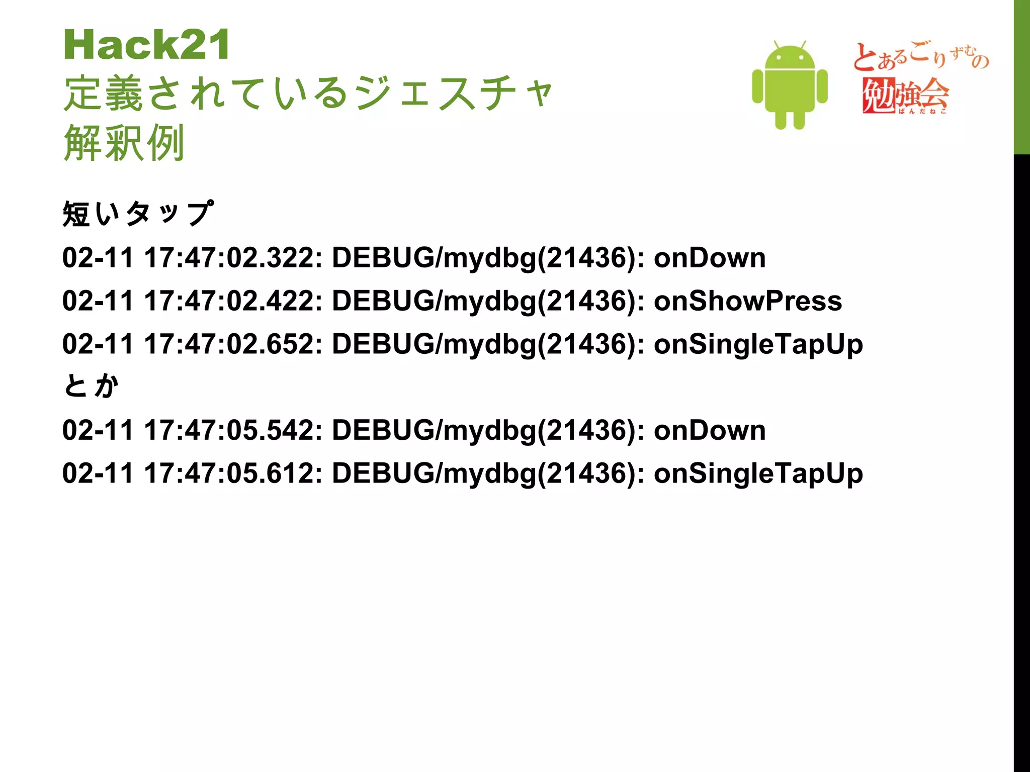 Hack21  定義されているジェスチャ 解釈例 短いタップ 02-11 17:47:02.322: DEBUG/mydbg(21436): onDown 02-11 17:47:02.422: DEBUG/mydbg(21436): onShowPress 02-11 17:47:02.652: DEBUG/mydbg(21436): onSingleTapUp とか 02-11 17:47:05.542: DEBUG/mydbg(21436): onDown 02-11 17:47:05.612: DEBUG/mydbg(21436): onSingleTapUp 