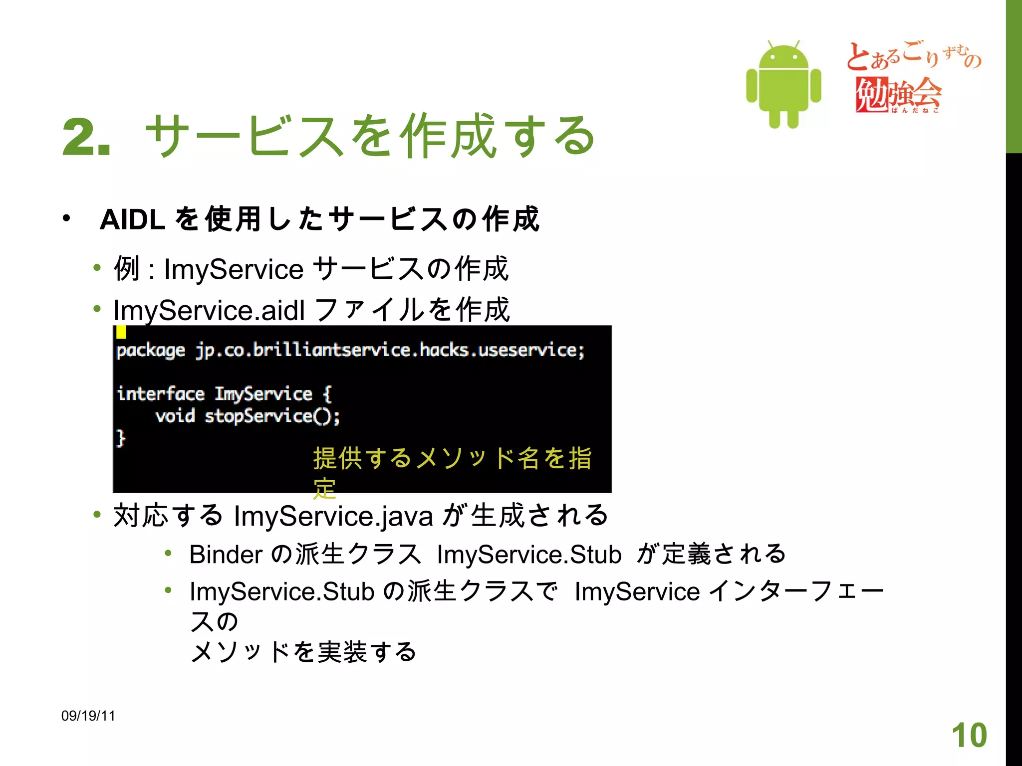 2.  サービスを作成する AIDL を使用したサービスの作成 例 : ImyService サービスの作成 ImyService.aidl ファイルを作成 対応する ImyService.java が生成される Binder の派生クラス  ImyService.Stub  が定義される ImyService.Stub の派生クラスで  ImyService インターフェースの メソッドを実装する 09/19/11 提供するメソッド名を指定 