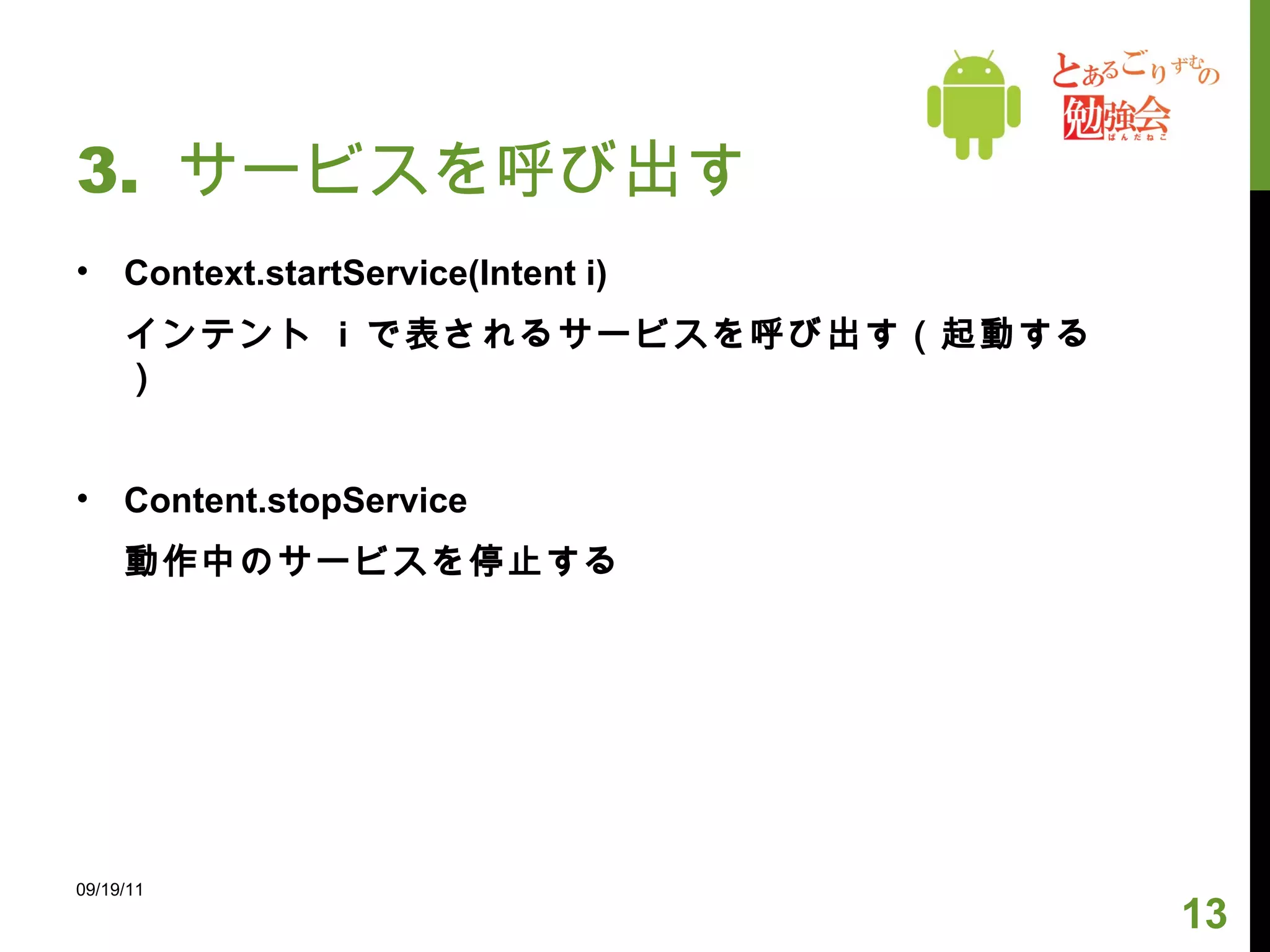 3.  サービスを呼び出す Context.startService(Intent i) インテント  i  で表されるサービスを呼び出す（起動する） Content.stopService 動作中のサービスを停止する 09/19/11 