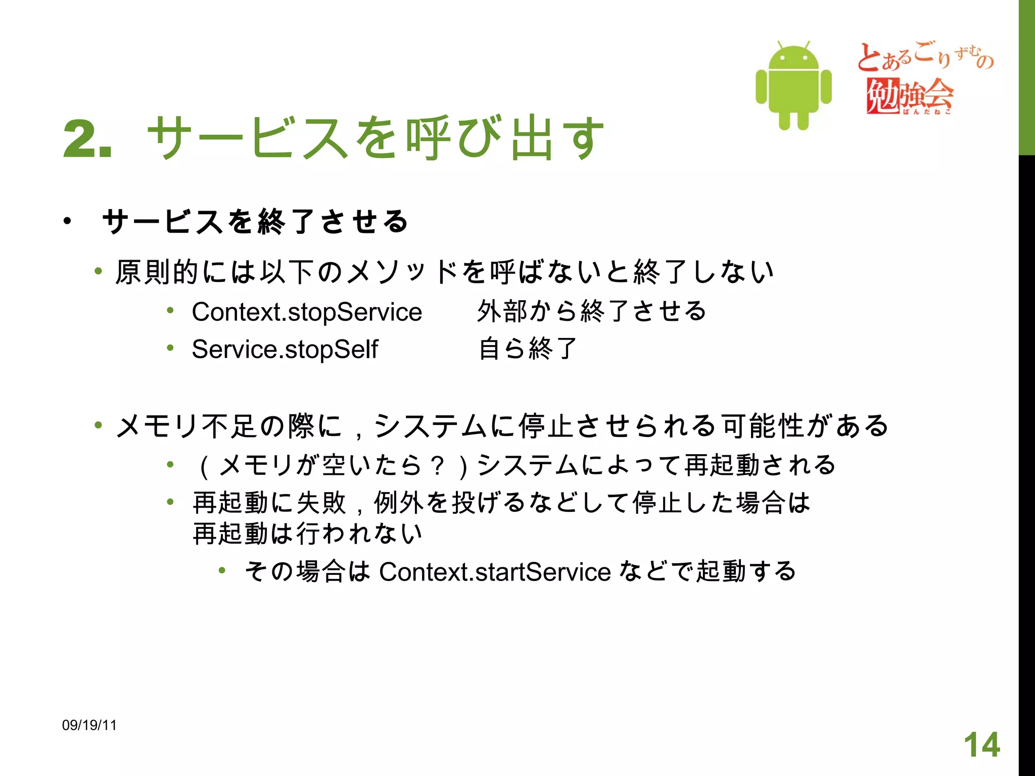 2.  サービスを呼び出す サービスを終了させる 原則的には以下のメソッドを呼ばないと終了しない Context.stopService 外部から終了させる Service.stopSelf 自ら終了 メモリ不足の際に，システムに停止させられる可能性がある （メモリが空いたら？）システムによって再起動される 再起動に失敗，例外を投げるなどして停止した場合は 再起動は行われない その場合は Context.startService などで起動する 09/19/11 