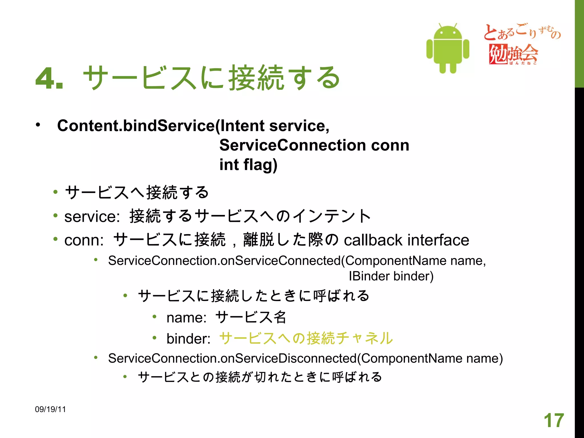 4.  サービスに接続する Content.bindService(Intent service,    ServiceConnection conn   int flag) サービスへ接続する service:  接続するサービスへのインテント conn:  サービスに接続，離脱した際の callback interface ServiceConnection.onServiceConnected(ComponentName name,   IBinder binder) サービスに接続したときに呼ばれる name:  サービス名 binder:  サービスへの接続チャネル ServiceConnection.onServiceDisconnected(ComponentName name) サービスとの接続が切れたときに呼ばれる   09/19/11 