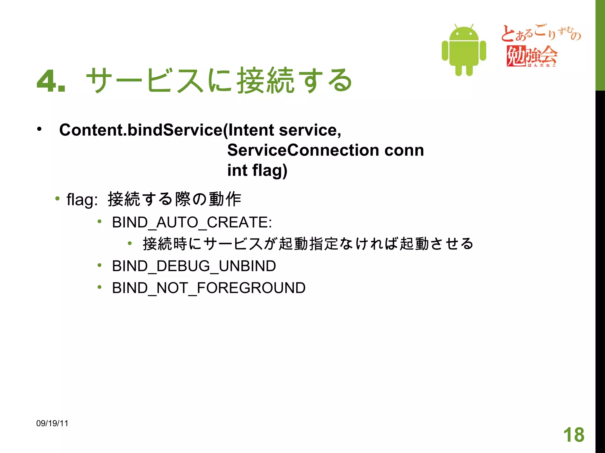 4.  サービスに接続する Content.bindService(Intent service,    ServiceConnection conn   int flag) flag:  接続する際の動作 BIND_AUTO_CREATE:  接続時にサービスが起動指定なければ起動させる BIND_DEBUG_UNBIND BIND_NOT_FOREGROUND 09/19/11 