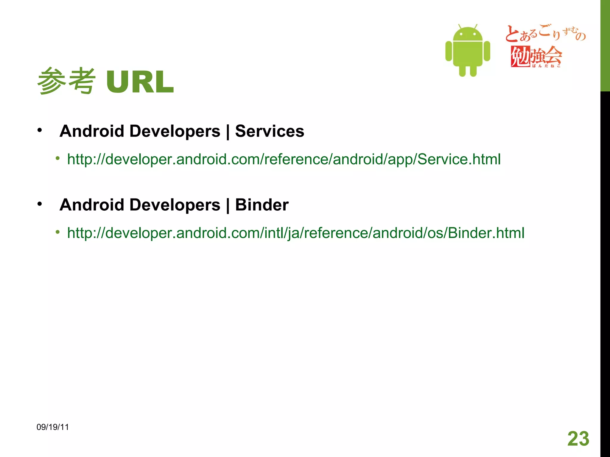 参考 URL Android Developers | Services http://developer.android.com/reference/android/app/Service.html Android Developers | Binder http://developer.android.com/intl/ja/reference/android/os/Binder.html 09/19/11 