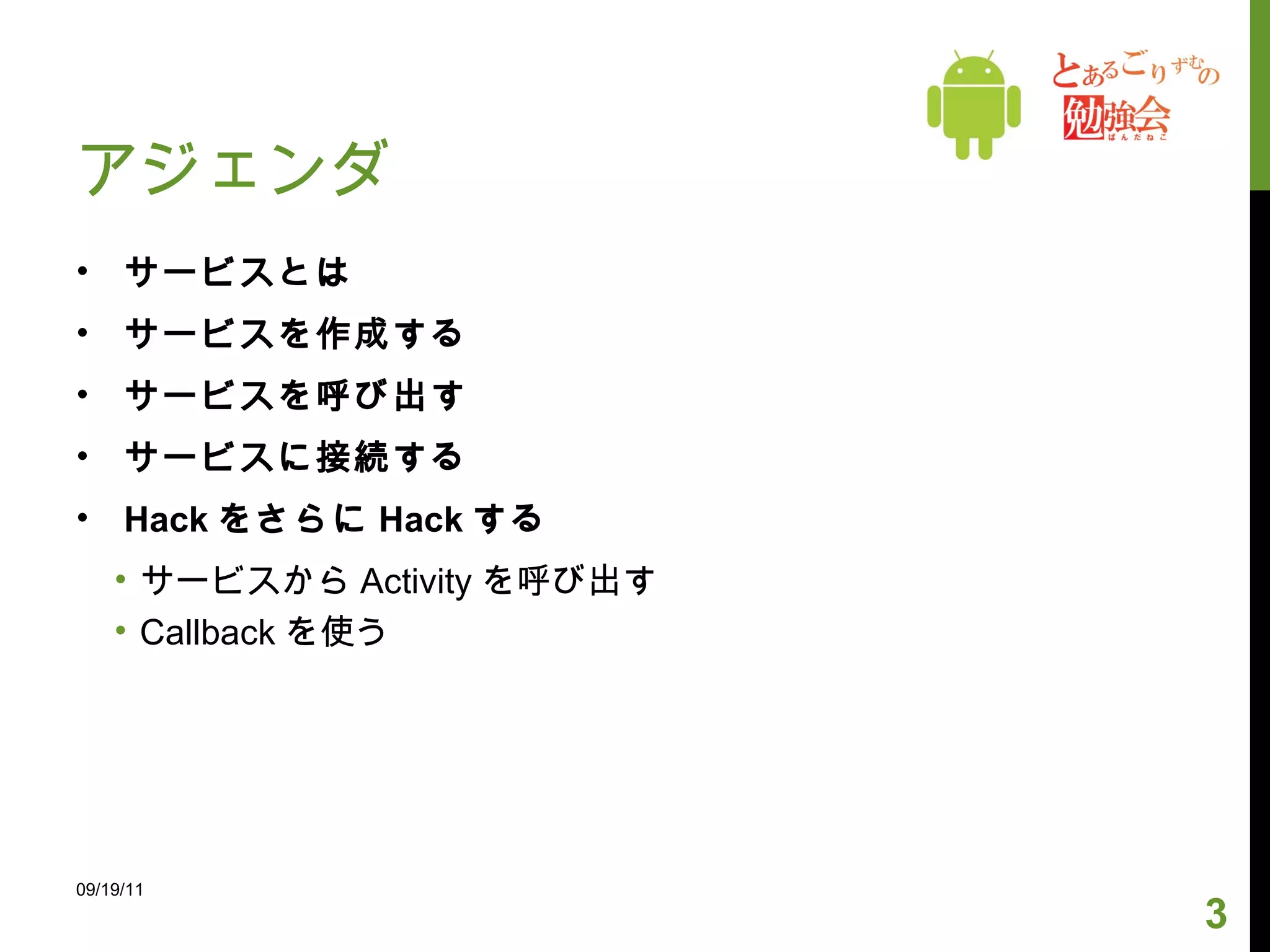 アジェンダ サービスとは サービスを作成する サービスを呼び出す サービスに接続する Hack をさらに Hack する サービスから Activity を呼び出す Callback を使う 09/19/11 