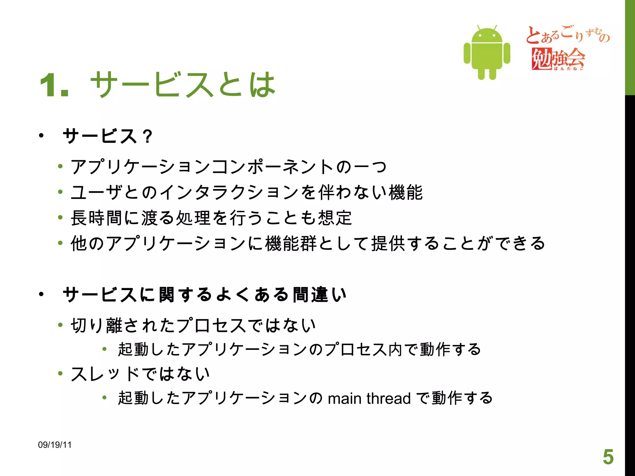 1.  サービスとは サービス？ アプリケーションコンポーネントの一つ ユーザとのインタラクションを伴わない機能 長時間に渡る処理を行うことも想定 他のアプリケーションに機能群として提供することができる サービスに関するよくある間違い 切り離されたプロセスではない 起動したアプリケーションのプロセス内で動作する スレッドではない 起動したアプリケーションの main thread で動作する 09/19/11 