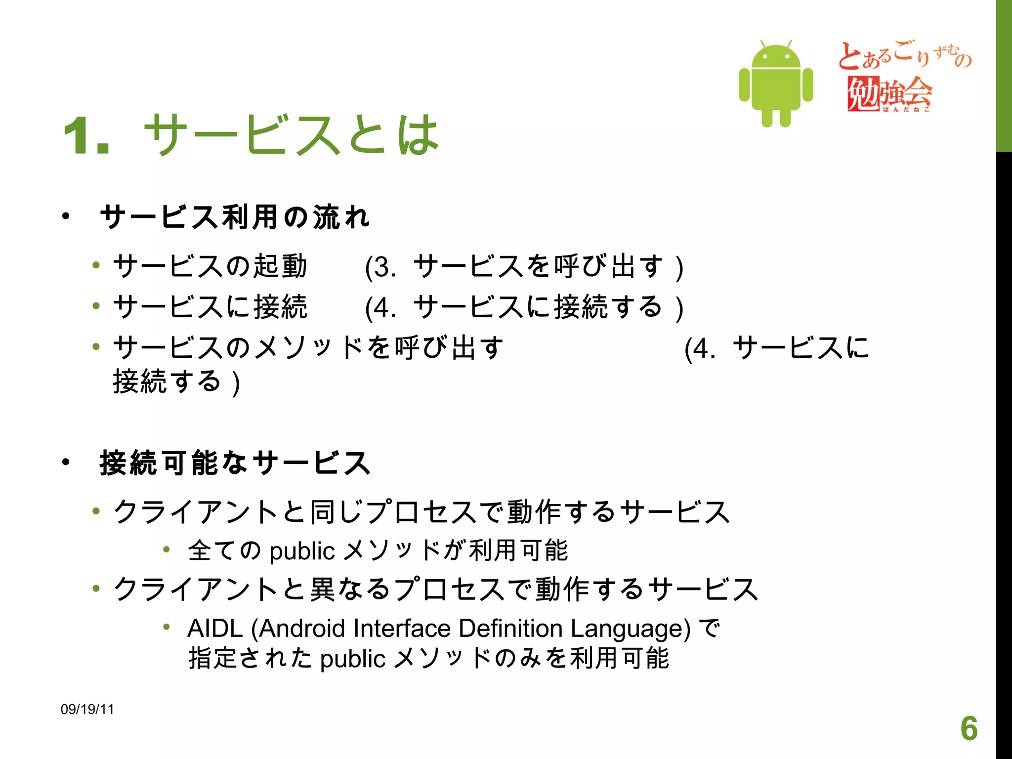 1.  サービスとは サービス利用の流れ サービスの起動  (3.  サービスを呼び出す） サービスに接続  (4.  サービスに接続する） サービスのメソッドを呼び出す   (4.  サービスに接続する )  接続可能なサービス クライアントと同じプロセスで動作するサービス 全ての public メソッドが利用可能 クライアントと異なるプロセスで動作するサービス AIDL (Android Interface Definition Language) で 指定された public メソッドのみを利用可能 09/19/11 