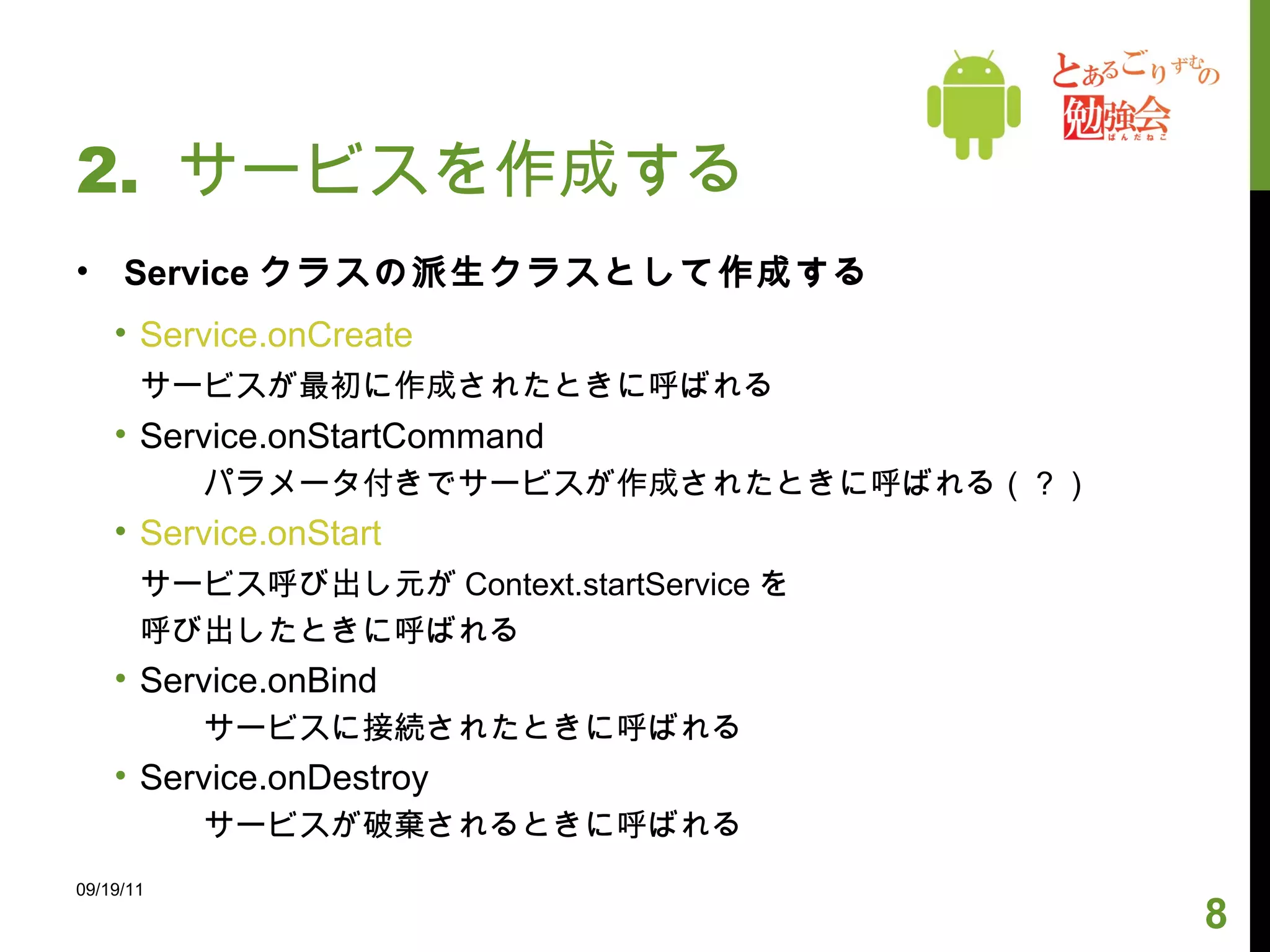 2.  サービスを作成する Service クラスの派生クラスとして作成する Service.onCreate サービスが最初に作成されたときに呼ばれる Service.onStartCommand パラメータ付きでサービスが作成されたときに呼ばれる（？） Service.onStart サービス呼び出し元が Context.startService を 呼び出したときに呼ばれる Service.onBind サービスに接続されたときに呼ばれる Service.onDestroy サービスが破棄されるときに呼ばれる 09/19/11 