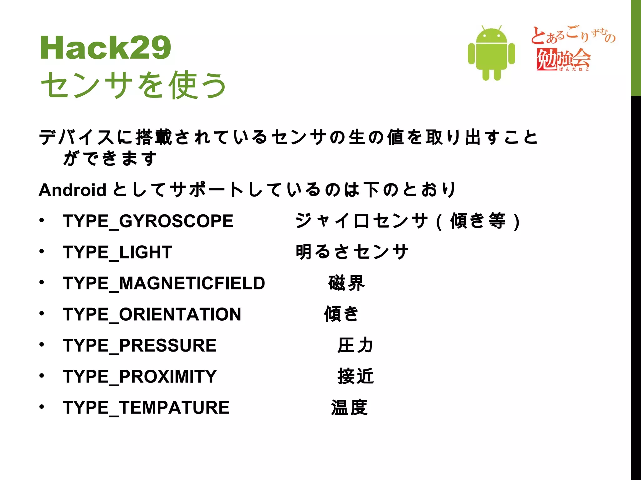 Hack29 センサを使う デバイスに搭載されているセンサの生の値を取り出すことができます Android としてサポートしているのは下のとおり TYPE_GYROSCOPE ジャイロセンサ（傾き等） TYPE_LIGHT 明るさセンサ TYPE_MAGNETICFIELD 　　　磁界 TYPE_ORIENTATION 　　　　傾き TYPE_PRESSURE 　　　　　　圧力 TYPE_PROXIMITY 　　　　　　接近 TYPE_TEMPATURE 　　　　　温度 