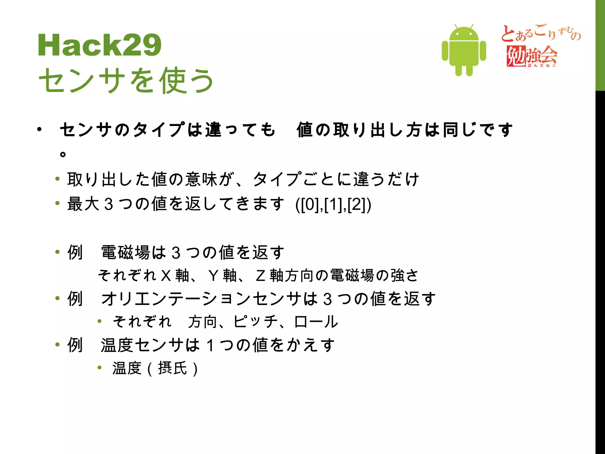 Hack29 センサを使う センサのタイプは違っても　値の取り出し方は同じです。 取り出した値の意味が、タイプごとに違うだけ 最大３つの値を返してきます  ([0],[1],[2]) 例　電磁場は３つの値を返す それぞれ X 軸、 Y 軸、 Z 軸方向の電磁場の強さ 例　オリエンテーションセンサは３つの値を返す それぞれ　方向、ピッチ、ロール 例　温度センサは１つの値をかえす 温度（摂氏） 