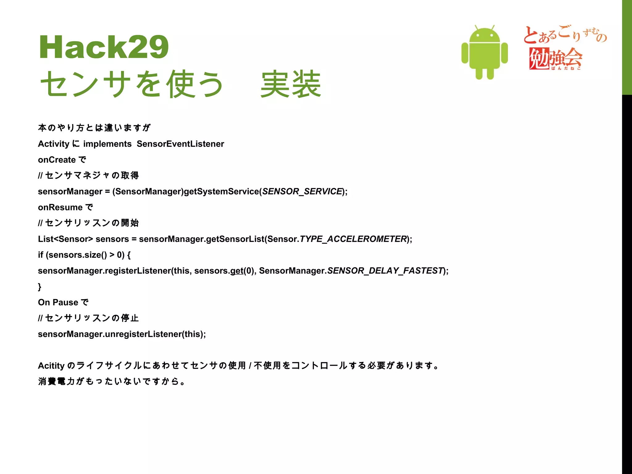 Hack29 センサを使う　実装 本のやり方とは違いますが Activity に implements  SensorEventListener onCreate で // センサマネジャの取得  sensorManager = (SensorManager)getSystemService( SENSOR_SERVICE ); onResume で // センサリッスンの開始 List<Sensor> sensors = sensorManager.getSensorList(Sensor. TYPE_ACCELEROMETER ); if (sensors.size() > 0) { sensorManager.registerListener(this, sensors. get (0), SensorManager. SENSOR_DELAY_FASTEST ); } On Pause で // センサリッスンの停止 sensorManager.unregisterListener(this); Acitity のライフサイクルにあわせてセンサの使用 / 不使用をコントロールする必要があります。 消費電力がもったいないですから。 