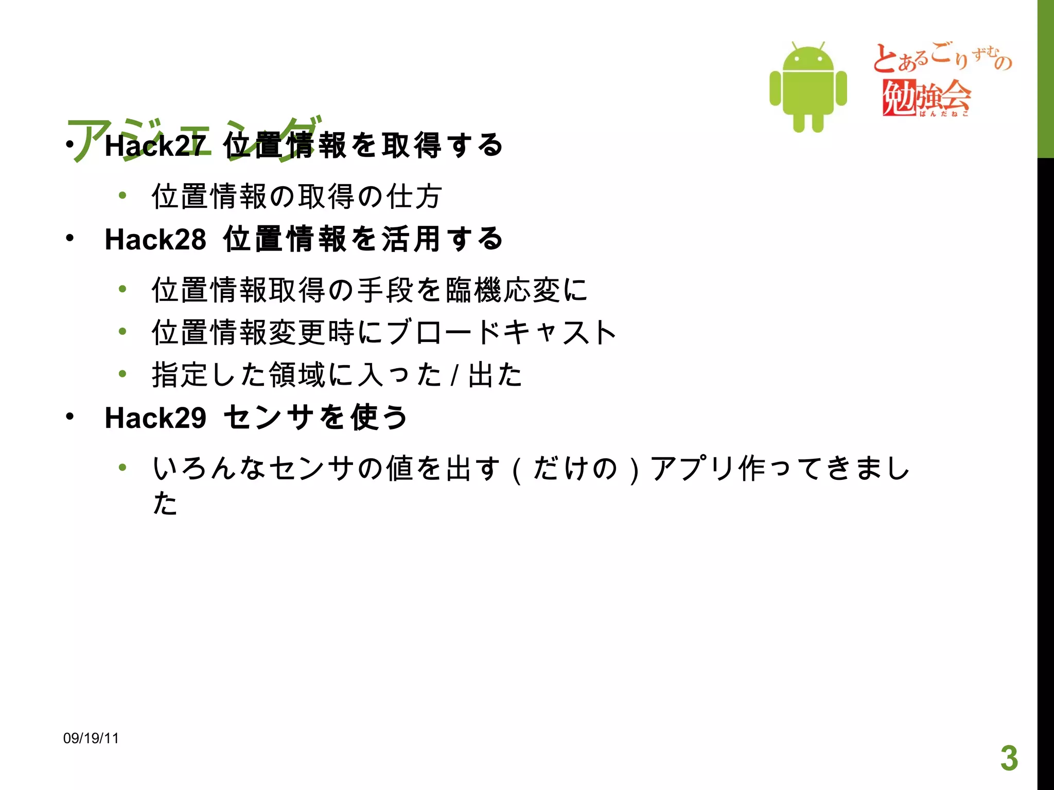 アジェンダ Hack27  位置情報を取得する 位置情報の取得の仕方 Hack28  位置情報を活用する 位置情報取得の手段を臨機応変に 位置情報変更時にブロードキャスト 指定した領域に入った / 出た Hack29  センサを使う いろんなセンサの値を出す（だけの）アプリ作ってきました 09/19/11 