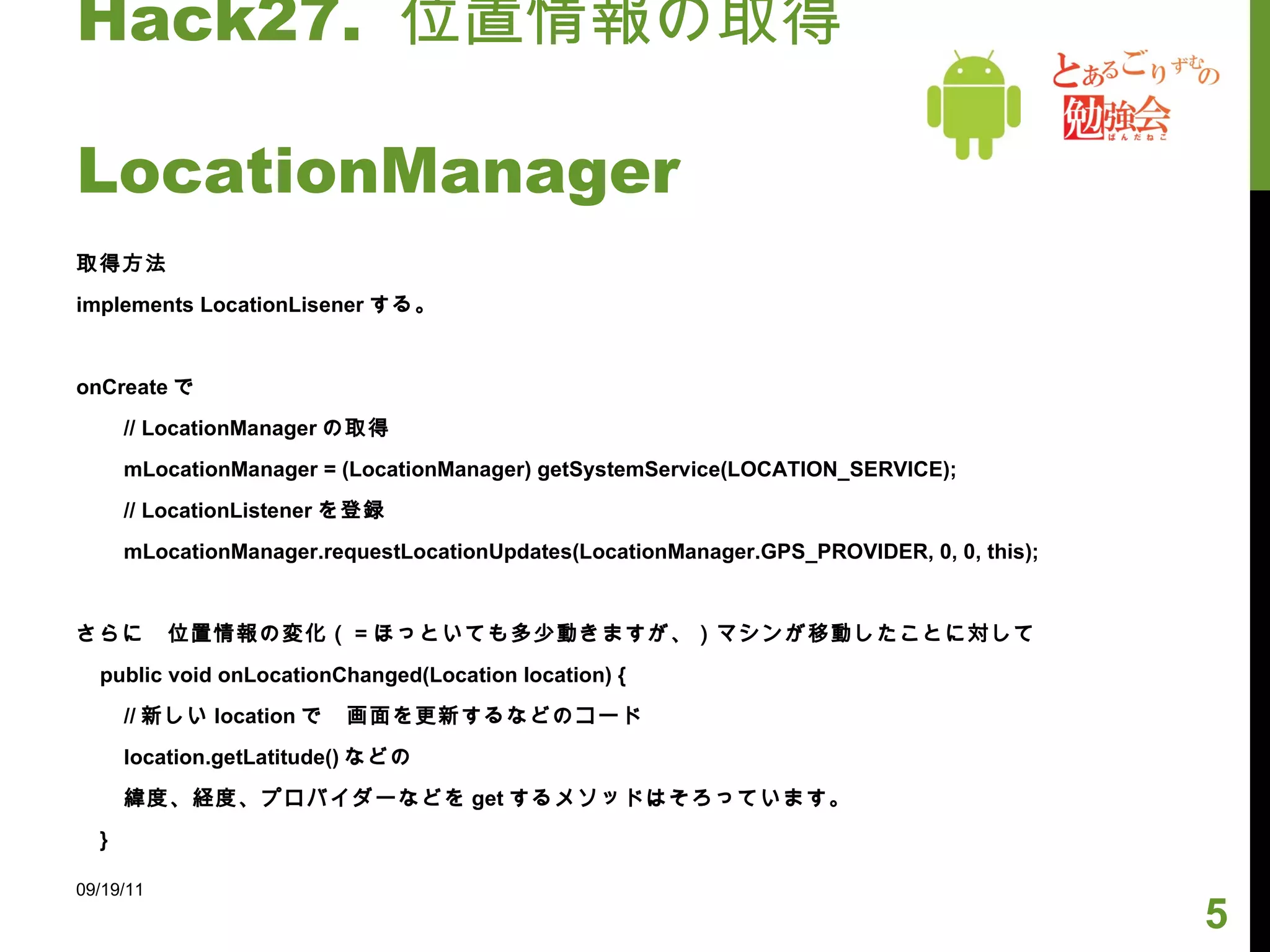 Hack27.  位置情報の取得　　　　　　  LocationManager 取得方法 implements LocationLisener する。 onCreate で // LocationManager の取得 mLocationManager = (LocationManager) getSystemService(LOCATION_SERVICE); // LocationListener を登録 mLocationManager.requestLocationUpdates(LocationManager.GPS_PROVIDER, 0, 0, this); さらに　位置情報の変化（＝ほっといても多少動きますが、）マシンが移動したことに対して public void onLocationChanged(Location location) { // 新しい location で　画面を更新するなどのコード location.getLatitude() などの 緯度、経度、プロバイダーなどを get するメソッドはそろっています。 } 09/19/11 