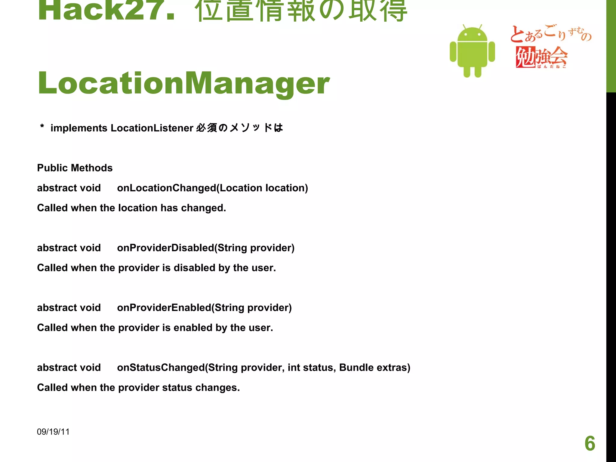 Hack27.  位置情報の取得　　　　　　  LocationManager ＊ implements LocationListener 必須のメソッドは Public Methods abstract void 　 onLocationChanged(Location location) Called when the location has changed. abstract void 　 onProviderDisabled(String provider) Called when the provider is disabled by the user. abstract void 　 onProviderEnabled(String provider) Called when the provider is enabled by the user. abstract void 　 onStatusChanged(String provider, int status, Bundle extras) Called when the provider status changes. 09/19/11 