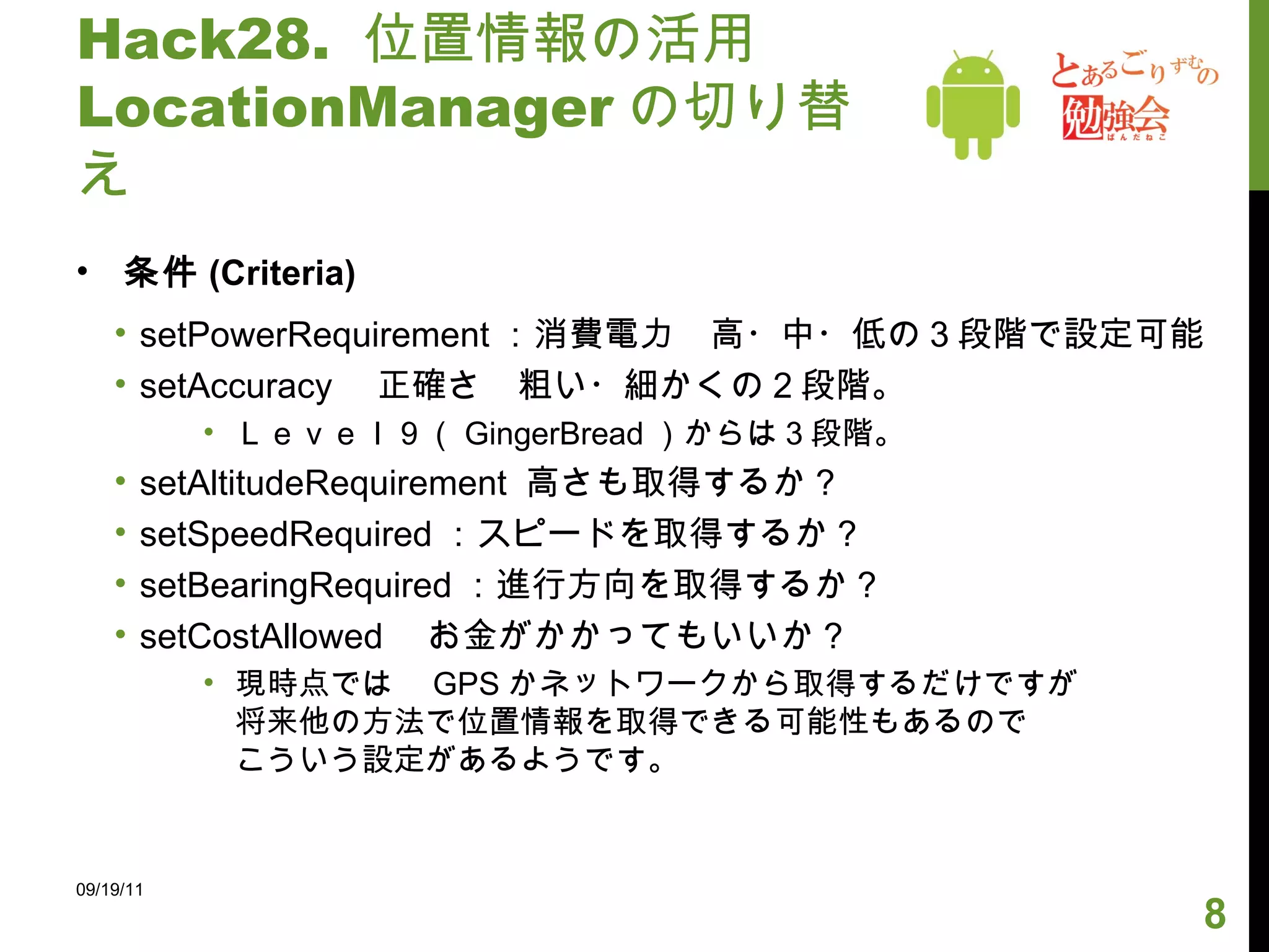 Hack28.  位置情報の活用 LocationManager の切り替え 条件 (Criteria) setPowerRequirement ：消費電力　高・中・低の３段階で設定可能 setAccuracy 　正確さ　粗い・細かくの２段階。 Ｌｅｖｅｌ９（ GingerBread ）からは３段階。 setAltitudeRequirement  高さも取得するか？ setSpeedRequired ：スピードを取得するか？ setBearingRequired ：進行方向を取得するか？ setCostAllowed 　お金がかかってもいいか？ 現時点では　 GPS かネットワークから取得するだけですが 将来他の方法で位置情報を取得できる可能性もあるので こういう設定があるようです。 09/19/11 
